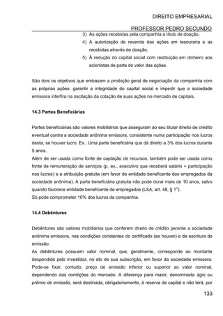 DIREITO EMPRESARIAL
PROFESSOR PEDRO SECUNDO
133
3) As ações recebidas pela companhia a título de doação.
4) A autorização de revenda das ações em tesouraria e as
recebidas através de doação.
5) À redução do capital social com restituição em dinheiro aos
acionistas de parte do valor das ações.
São dois os objetivos que embasam a proibição geral de negociação da companhia com
as próprias ações: garantir a integridade do capital social e impedir que a sociedade
emissora interfira na oscilação da cotação de suas ações no mercado de capitais.
14.3 Partes Beneficiárias
Partes beneficiárias são valores mobiliários que asseguram ao seu titular direito de crédito
eventual contra a sociedade anônima emissora, consistente numa participação nos lucros
desta, se houver lucro. Ex.: Uma parte beneficiária que dá direito a 3% dos lucros durante
5 anos.
Além de ser usada como fonte de captação de recursos, também pode ser usada como
fonte de remuneração de serviços (p. ex., executivo que receberá salário + participação
nos lucros) e a atribuição gratuita (em favor de entidade beneficente dos empregados da
sociedade anônima). A parte beneficiária gratuita não pode durar mais de 10 anos, salvo
quando favorece entidade beneficente de empregados (LSA, art. 48, § 1o
).
Só pode comprometer 10% dos lucros da companhia.
14.4 Debêntures
Debêntures são valores mobiliários que conferem direito de crédito perante a sociedade
anônima emissora, nas condições constantes do certificado (se houver) e da escritura de
emissão.
As debêntures possuem valor nominal, que, geralmente, corresponde ao montante
despendido pelo investidor, no ato de sua subscrição, em favor da sociedade emissora.
Pode-se fixar, contudo, preço de emissão inferior ou superior ao valor nominal,
dependendo das condições do mercado. A diferença para maior, denominada ágio ou
prêmio de emissão, será destinada, obrigatoriamente, à reserva de capital e não terá, por
 