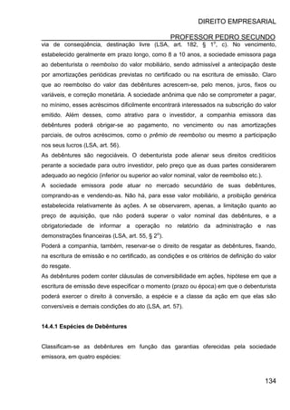 DIREITO EMPRESARIAL
PROFESSOR PEDRO SECUNDO
134
via de conseqüência, destinação livre (LSA, art. 182, § 1o
, c). No vencimento,
estabelecido geralmente em prazo longo, como 8 a 10 anos, a sociedade emissora paga
ao debenturista o reembolso do valor mobiliário, sendo admissível a antecipação deste
por amortizações periódicas previstas no certificado ou na escritura de emissão. Claro
que ao reembolso do valor das debêntures acrescem-se, pelo menos, juros, fixos ou
variáveis, e correção monetária. A sociedade anônima que não se comprometer a pagar,
no mínimo, esses acréscimos dificilmente encontrará interessados na subscrição do valor
emitido. Além desses, como atrativo para o investidor, a companhia emissora das
debêntures poderá obrigar-se ao pagamento, no vencimento ou nas amortizações
parciais, de outros acréscimos, como o prêmio de reembolso ou mesmo a participação
nos seus lucros (LSA, art. 56).
As debêntures são negociáveis. O debenturista pode alienar seus direitos creditícios
perante a sociedade para outro investidor, pelo preço que as duas partes considerarem
adequado ao negócio (inferior ou superior ao valor nominal, valor de reembolso etc.).
A sociedade emissora pode atuar no mercado secundário de suas debêntures,
comprando-as e vendendo-as. Não há, para esse valor mobiliário, a proibição genérica
estabelecida relativamente às ações. A se observarem, apenas, a limitação quanto ao
preço de aquisição, que não poderá superar o valor nominal das debêntures, e a
obrigatoriedade de informar a operação no relatório da administração e nas
demonstrações financeiras (LSA, art. 55, § 2o
).
Poderá a companhia, também, reservar-se o direito de resgatar as debêntures, fixando,
na escritura de emissão e no certificado, as condições e os critérios de definição do valor
do resgate.
As debêntures podem conter cláusulas de conversibilidade em ações, hipótese em que a
escritura de emissão deve especificar o momento (prazo ou época) em que o debenturista
poderá exercer o direito à conversão, a espécie e a classe da ação em que elas são
conversíveis e demais condições do ato (LSA, art. 57).
14.4.1 Espécies de Debêntures
Classificam-se as debêntures em função das garantias oferecidas pela sociedade
emissora, em quatro espécies:
 