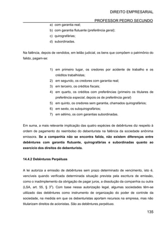 DIREITO EMPRESARIAL
PROFESSOR PEDRO SECUNDO
135
a) com garantia real;
b) com garantia flutuante (preferência geral);
c) quirografárias;
d) subordinadas.
Na falência, depois de vendidos, em leilão judicial, os bens que compõem o patrimônio do
falido, pagam-se:
1) em primeiro lugar, os credores por acidente de trabalho e os
créditos trabalhistas;
2) em segundo, os credores com garantia real;
3) em terceiro, os créditos fiscais;
4) em quarto, os créditos com preferências (primeiro os titulares de
preferência especial, depois os de preferência geral)
5) em quinto, os credores sem garantia, chamados quirografários;
6) em sexto, os subquirografários;
7) em sétimo, os com garantias subordinadas.
Em suma, a mais relevante implicação das quatro espécies de debêntures diz respeito à
ordem de pagamento do reembolso do debenturista na falência da sociedade anônima
emissora. Se a companhia não se encontra falida, não existem diferenças entre
debêntures com garantia flutuante, quirografárias e subordinadas quanto ao
exercício dos direitos do debenturista.
14.4.2 Debêntures Perpétuas
A lei autoriza a emissão de debêntures sem prazo determinado de vencimento, isto é,
vencíveis quando verificada determinada situação prevista pela escritura de emissão,
como o inadimplemento da obrigação de pagar juros, a dissolução da companhia ou outra
(LSA, art. 55, § 3o
). Com base nessa autorização legal, algumas sociedades têm-se
utilizado das debêntures como instrumento de organização do poder de controle da
sociedade, na medida em que os debenturistas aportam recursos na empresa, mas não
titularizam direitos de acionistas. São as debêntures perpétuas.
 