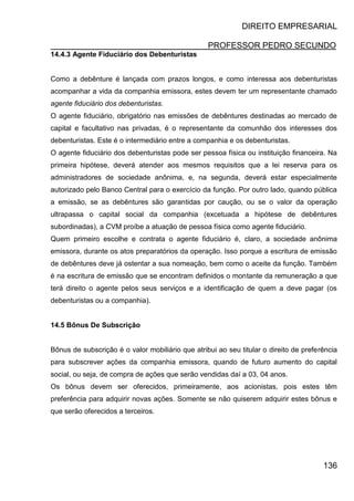 DIREITO EMPRESARIAL
PROFESSOR PEDRO SECUNDO
136
14.4.3 Agente Fiduciário dos Debenturistas
Como a debênture é lançada com prazos longos, e como interessa aos debenturistas
acompanhar a vida da companhia emissora, estes devem ter um representante chamado
agente fiduciário dos debenturistas.
O agente fiduciário, obrigatório nas emissões de debêntures destinadas ao mercado de
capital e facultativo nas privadas, é o representante da comunhão dos interesses dos
debenturistas. Este é o intermediário entre a companhia e os debenturistas.
O agente fiduciário dos debenturistas pode ser pessoa física ou instituição financeira. Na
primeira hipótese, deverá atender aos mesmos requisitos que a lei reserva para os
administradores de sociedade anônima, e, na segunda, deverá estar especialmente
autorizado pelo Banco Central para o exercício da função. Por outro lado, quando pública
a emissão, se as debêntures são garantidas por caução, ou se o valor da operação
ultrapassa o capital social da companhia (excetuada a hipótese de debêntures
subordinadas), a CVM proíbe a atuação de pessoa física como agente fiduciário.
Quem primeiro escolhe e contrata o agente fiduciário é, claro, a sociedade anônima
emissora, durante os atos preparatórios da operação. Isso porque a escritura de emissão
de debêntures deve já ostentar a sua nomeação, bem como o aceite da função. Também
é na escritura de emissão que se encontram definidos o montante da remuneração a que
terá direito o agente pelos seus serviços e a identificação de quem a deve pagar (os
debenturistas ou a companhia).
14.5 Bônus De Subscrição
Bônus de subscrição é o valor mobiliário que atribui ao seu titular o direito de preferência
para subscrever ações da companhia emissora, quando de futuro aumento do capital
social, ou seja, de compra de ações que serão vendidas daí a 03, 04 anos.
Os bônus devem ser oferecidos, primeiramente, aos acionistas, pois estes têm
preferência para adquirir novas ações. Somente se não quiserem adquirir estes bônus e
que serão oferecidos a terceiros.
 
