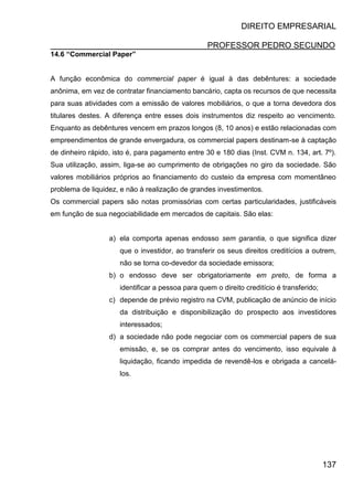 DIREITO EMPRESARIAL
PROFESSOR PEDRO SECUNDO
137
14.6 “Commercial Paper”
A função econômica do commercial paper é igual à das debêntures: a sociedade
anônima, em vez de contratar financiamento bancário, capta os recursos de que necessita
para suas atividades com a emissão de valores mobiliários, o que a torna devedora dos
titulares destes. A diferença entre esses dois instrumentos diz respeito ao vencimento.
Enquanto as debêntures vencem em prazos longos (8, 10 anos) e estão relacionadas com
empreendimentos de grande envergadura, os commercial papers destinam-se à captação
de dinheiro rápido, isto é, para pagamento entre 30 e 180 dias (Inst. CVM n. 134, art. 7º).
Sua utilização, assim, liga-se ao cumprimento de obrigações no giro da sociedade. São
valores mobiliários próprios ao financiamento do custeio da empresa com momentâneo
problema de liquidez, e não à realização de grandes investimentos.
Os commercial papers são notas promissórias com certas particularidades, justificáveis
em função de sua negociabilidade em mercados de capitais. São elas:
a) ela comporta apenas endosso sem garantia, o que significa dizer
que o investidor, ao transferir os seus direitos creditícios a outrem,
não se torna co-devedor da sociedade emissora;
b) o endosso deve ser obrigatoriamente em preto, de forma a
identificar a pessoa para quem o direito creditício é transferido;
c) depende de prévio registro na CVM, publicação de anúncio de início
da distribuição e disponibilização do prospecto aos investidores
interessados;
d) a sociedade não pode negociar com os commercial papers de sua
emissão, e, se os comprar antes do vencimento, isso equivale à
liquidação, ficando impedida de revendê-los e obrigada a cancelá-
los.
 