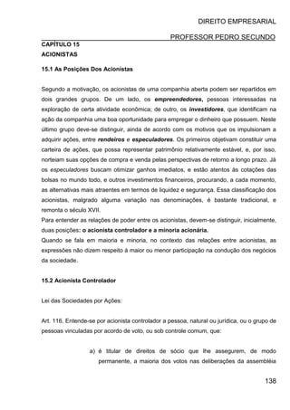 DIREITO EMPRESARIAL
PROFESSOR PEDRO SECUNDO
138
CAPÍTULO 15
ACIONISTAS
15.1 As Posições Dos Acionistas
Segundo a motivação, os acionistas de uma companhia aberta podem ser repartidos em
dois grandes grupos. De um lado, os empreendedores, pessoas interessadas na
exploração de certa atividade econômica; de outro, os investidores, que identificam na
ação da companhia uma boa oportunidade para empregar o dinheiro que possuem. Neste
último grupo deve-se distinguir, ainda de acordo com os motivos que os impulsionam a
adquirir ações, entre rendeiros e especuladores. Os primeiros objetivam constituir uma
carteira de ações, que possa representar patrimônio relativamente estável, e, por isso,
norteiam suas opções de compra e venda pelas perspectivas de retorno a longo prazo. Já
os especuladores buscam otimizar ganhos imediatos, e estão atentos às cotações das
bolsas no mundo todo, e outros investimentos financeiros, procurando, a cada momento,
as alternativas mais atraentes em termos de liquidez e segurança. Essa classificação dos
acionistas, malgrado alguma variação nas denominações, é bastante tradicional, e
remonta o século XVII.
Para entender as relações de poder entre os acionistas, devem-se distinguir, inicialmente,
duas posições: o acionista controlador e a minoria acionária.
Quando se fala em maioria e minoria, no contexto das relações entre acionistas, as
expressões não dizem respeito à maior ou menor participação na condução dos negócios
da sociedade.
15.2 Acionista Controlador
Lei das Sociedades por Ações:
Art. 116. Entende-se por acionista controlador a pessoa, natural ou jurídica, ou o grupo de
pessoas vinculadas por acordo de voto, ou sob controle comum, que:
a) é titular de direitos de sócio que lhe assegurem, de modo
permanente, a maioria dos votos nas deliberações da assembléia
 