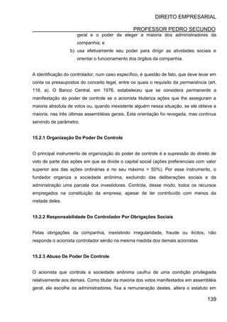 DIREITO EMPRESARIAL
PROFESSOR PEDRO SECUNDO
139
geral e o poder de eleger a maioria dos administradores da
companhia; e
b) usa efetivamente seu poder para dirigir as atividades sociais e
orientar o funcionamento dos órgãos da companhia.
A identificação do controlador, num caso específico, é questão de fato, que deve levar em
conta os pressupostos do conceito legal, entre os quais o requisito da permanência (art.
116, a). O Banco Central, em 1976, estabeleceu que se considera permanente a
manifestação do poder de controle se o acionista titulariza ações que lhe asseguram a
maioria absoluta de votos ou, quando inexistente alguém nessa situação, se ele obteve a
maioria, nas três últimas assembléias gerais. Esta orientação foi revogada, mas continua
servindo de parâmetro.
15.2.1 Organização Do Poder De Controle
O principal instrumento de organização do poder de controle é a supressão do direito de
voto de parte das ações em que se divide o capital social (ações preferenciais com valor
superior aos das ações ordinárias e no seu máximo = 50%). Por esse instrumento, o
fundador organiza a sociedade anônima, excluindo das deliberações sociais e da
administração uma parcela dos investidores. Controla, desse modo, todos os recursos
empregados na constituição da empresa, apesar de ter contribuído com menos da
metade deles.
15.2.2 Responsabilidade Do Controlador Por Obrigações Sociais
Pelas obrigações da companhia, inexistindo irregularidade, fraude ou ilícitos, não
responde o acionista controlador senão na mesma medida dos demais acionistas.
15.2.3 Abuso De Poder De Controle
O acionista que controla a sociedade anônima usufrui de uma condição privilegiada
relativamente aos demais. Como titular da maioria dos votos manifestados em assembléia
geral, ele escolhe os administradores, fixa a remuneração destes, altera o estatuto em
 