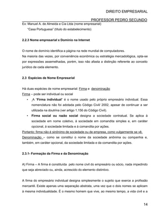 DIREITO EMPRESARIAL
PROFESSOR PEDRO SECUNDO
14
Ex: Manuel A. de Almeida e Cia Ltda (nome empresarial)
“Casa Portuguesa” (título do estabelecimento)
2.2.3 Nome empresarial x Domínio na Internet
O nome de domínio identifica a página na rede mundial de computadores.
Na maioria das vezes, por conveniência econômica ou estratégia mercadológica, opta-se
por expressões assemelhadas, porém, isso não afasta a distinção referente ao conceito
jurídico de cada elemento.
2.3 Espécies de Nome Empresarial
Há duas espécies de nome empresarial: Firma e denominação
Firma – pode ser individual ou social
• A “Firma individual” é o nome usado pelo próprio empresário individual. Essa
nomenclatura não foi adotada pelo Código Civil/ 2002, apesar de continuar a ser
utilizada na doutrina (ver artigo 1.156 do Código Civil).
• Firma social ou razão social designa a sociedade contratual. Se aplica à
sociedade em nome coletivo, à sociedade em comandita simples e, em caráter
opcional, á sociedade limitada e à comandita por ações.
Portanto: firma não é sinônimo de sociedade ou de empresa, como vulgarmente se vê.
Denominação – como se constitui o nome da sociedade anônima ou companhia e,
também, em caráter opcional, da sociedade limitada e da comandita por ações.
2.3.1- Formação da Firma e da Denominação
A) Firma – A firma é constituída pelo nome civil do empresário ou sócio, nada impedindo
que seja abreviado ou, ainda, acrescido do elemento distintivo.
A firma do empresário individual designa simplesmente o sujeito que exerce a profissão
mercantil. Existe apenas uma separação abstrata, uma vez que o dois nomes se aplicam
à mesma individualidade. É o mesmo homem que vive, ao mesmo tempo, a vida civil e a
 