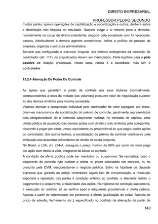DIREITO EMPRESARIAL
PROFESSOR PEDRO SECUNDO
140
muitas partes, aprova operações de capitalização e securitização e outras, delibera sobre
a destinação não forçada do resultado. Quando elege a si mesmo para a diretoria,
normalmente no cargo de diretor-presidente, negocia pela sociedade com fornecedores,
bancos, distribuidores e demais agentes econômicos, define a política de pessoal da
empresa, organiza a estrutura administrativa.
Sempre que configurado o exercício irregular dos direitos emergentes da condição de
controlador (art. 117), os prejudicados devem ser indenizados. Parte legítima para o pólo
passivo da relação processual, nesse caso, nunca é a sociedade, mas sim o
controlador.
15.2.4 Alienação De Poder De Controle
As ações que garantem o poder de controle aos seus titulares (normalmente,
correspondentes a mais da metade das votantes) possuem valor de negociação superior
ao das demais emitidas pela mesma sociedade.
Visando atenuar a apropriação individual pelo controlador do valor agregado por todos,
criam-se mecanismos de socialização do prêmio de controle, geralmente representados
pela obrigatoriedade de o potencial adquirente realizar, no mercado de capitais, uma
oferta pública de aquisição das demais ações com direito a voto emitidas pela companhia,
dispondo a pagar por estas, preço equivalente ou proporcional ao que pagou pelas ações
do controlador. Em outros termos, a socialização do prêmio de controle viabiliza-se pela
atribuição aos acionistas minoritários do direito de saída conjunta.
No Brasil, a LSA, art. 254-A, assegura o preço mínimo de 80% por cento do valor pago
por ação com direito a voto, integrante do bloco de controle.
A condição de oferta pública pode ser resolutiva ou suspensiva. Se resolutiva, caso o
adquirente do controle não realizar a oferta no prazo assinalado em contrato, ou no
prescrito pela CVM, desconstitui-se o negócio jurídico. Salvo na hipótese de cláusula
expressa que garanta ao antigo controlador algum tipo de compensação, a resolução
importará a reposição das partes à condição anterior ao contrato: o alienante restitui o
pagamento e o adquirente, a titularidade das ações. Na hipótese de condição suspensiva,
a execução do contrato só se verifica após o adquirente providenciar a oferta pública.
Apenas a partir de determinado ato pertinente à oferta (publicação do edital, fluência do
prazo de adesão, fechamento etc.), especificado no contrato de alienação do poder de
 