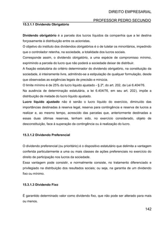 DIREITO EMPRESARIAL
PROFESSOR PEDRO SECUNDO
142
15.3.1.1 Dividendo Obrigatório
Dividendo obrigatório é a parcela dos lucros líquidos da companhia que a lei destina
forçosamente à distribuição entre os acionistas.
O objetivo do instituto dos dividendos obrigatórios é o de tutelar os minoritários, impedindo
que o controlador retenha, na sociedade, a totalidade dos lucros sociais.
Corresponde assim, o dividendo obrigatório, a uma espécie de compromisso mínimo,
exprimindo a parcela do lucro que não poderá a sociedade deixar de distribuir.
A fixação estatutária do critério determinador do dividendo obrigatório, na constituição da
sociedade, é inteiramente livre, admitindo-se a estipulação de qualquer formulação, desde
que observadas as exigências legais de precisão e minúcia.
O limite mínimo é de 25% do lucro liquido ajustado - § 2º, do art. 202, da Lei 6.404/76.
Na ausência de determinação estatutária, a lei 6.404/76, em seu art. 202), impõe a
distribuição de metade do lucro líquido ajustado.
Lucro líquido ajustado não é senão o lucro líquido do exercício, diminuído das
importâncias destinadas à reserva legal, reserva para contingência e reserva de lucros a
realizar e, ao mesmo tempo, acrescido das parcelas que, anteriormente destinadas a
essas duas últimas reservas, tenham sido, no exercício considerado, objeto de
desconstituição, face à superação da contingência ou à realização do lucro.
15.3.1.2 Dividendo Preferencial
O dividendo preferencial (ou prioritário) é o dispositivo estatutário que delimita a vantagem
conferida particularmente a uma ou mais classes de ações preferenciais no exercício do
direito de participação nos lucros da sociedade.
Essa vantagem pode consistir, e normalmente consiste, no tratamento diferenciado e
privilegiado na distribuição dos resultados sociais; ou seja, na garantia de um dividendo
fixo ou mínimo.
15.3.1.3 Dividendo Fixo
É garantido determinado valor como dividendo fixo, que não pode ser alterado para mais
ou menos.
 