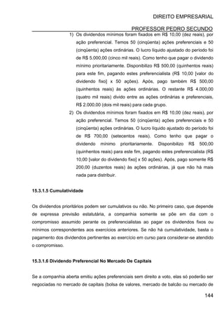 DIREITO EMPRESARIAL
PROFESSOR PEDRO SECUNDO
144
1) Os dividendos mínimos foram fixados em R$ 10,00 (dez reais), por
ação preferencial. Temos 50 (cinqüenta) ações preferenciais e 50
(cinqüenta) ações ordinárias. O lucro líquido ajustado do período foi
de R$ 5.000,00 (cinco mil reais). Como tenho que pagar o dividendo
mínimo prioritariamente. Disponibilizo R$ 500,00 (quinhentos reais)
para este fim, pagando estes preferencialista (R$ 10,00 [valor do
dividendo fixo] x 50 ações). Após, pago também R$ 500,00
(quinhentos reais) às ações ordinárias. O restante R$ 4.000,00
(quatro mil reais) divido entre as ações ordinárias e preferenciais,
R$ 2.000,00 (dois mil reais) para cada grupo.
2) Os dividendos mínimos foram fixados em R$ 10,00 (dez reais), por
ação preferencial. Temos 50 (cinqüenta) ações preferenciais e 50
(cinqüenta) ações ordinárias. O lucro líquido ajustado do período foi
de R$ 700,00 (setecentos reais). Como tenho que pagar o
dividendo mínimo prioritariamente. Disponibilizo R$ 500,00
(quinhentos reais) para este fim, pagando estes preferencialista (R$
10,00 [valor do dividendo fixo] x 50 ações). Após, pago somente R$
200,00 (duzentos reais) às ações ordinárias, já que não há mais
nada para distribuir.
15.3.1.5 Cumulatividade
Os dividendos prioritários podem ser cumulativos ou não. No primeiro caso, que depende
de expressa previsão estatutária, a companhia somente se põe em dia com o
compromisso assumido perante os preferencialistas ao pagar os dividendos fixos ou
mínimos correspondentes aos exercícios anteriores. Se não há cumulatividade, basta o
pagamento dos dividendos pertinentes ao exercício em curso para considerar-se atendido
o compromisso.
15.3.1.6 Dividendo Preferencial No Mercado De Capitais
Se a companhia aberta emitiu ações preferenciais sem direito a voto, elas só poderão ser
negociadas no mercado de capitais (bolsa de valores, mercado de balcão ou mercado de
 