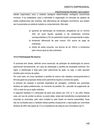 DIREITO EMPRESARIAL
PROFESSOR PEDRO SECUNDO
145
balcão organizado) caso o estatuto assegure determinadas vantagens econômicas
mínimas. A lei estabelece, para a admissão à negociação no mercado de capitais de
ações preferenciais não votantes, três alternativas de vantagem econômica, que podem
ser incorporadas ao estatuto isolada ou conjuntamente. São elas:
a) garantia de distribuição de dividendos obrigatórios de no mínimo
25% do lucro líquido ajustado e de dividendos mínimos
correspondentes a 3% do patrimônio líquido correspondente à ação;
b) dividendo diferencial de pelo menos 10% acima do pago às
ordinárias;
c) direito de saída conjunta, nos termos do art. 254-A, e dividendos
pelo menos igual ao das ordinárias.
15.3.2 Participação No Acervo
O acionista tem direito, definido como essencial, de participar da distribuição do acervo
patrimonial remanescente, em caso de dissolução e partilha da sociedade anônima. Em
regra, a distribuição é feita pelo valor patrimonial da ação, ou seja, o valor apurado
dividido pelo número de ações.
Por outro lado, em duas hipóteses a partilha do acervo não obedece necessariamente à
fórmula geral da proporção direta entre patrimônio líquido e número de ações.
A primeira diz respeito à previsão estatutária de vantagem, conferida aos acionistas
titulares de ações preferenciais, no momento da partilha. Ex.: previsão de pagamento de
10% a mais do que à ação ordinária.
A segunda hipótese é a atribuição de bens aos sócios (art. 215, § 1º, da LSA). Nesse
caso, em vez de vender os ativos, ou parte deles, estes são transferidos à propriedade de
acionista ou acionistas, pelo valor contábil ou pelo fixado na mesma assembléia. Duas
são as condições para a validade dessa partilha excepcional: a aprovação por acionistas
titulares de 90% das ações (§ 1º) e a inexistência de prejuízo aos minoritários (§ 2º).
 