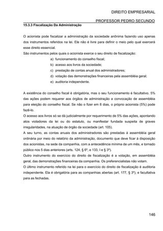 DIREITO EMPRESARIAL
PROFESSOR PEDRO SECUNDO
146
15.3.3 Fiscalização Da Administração
O acionista pode fiscalizar a administração da sociedade anônima fazendo uso apenas
dos instrumentos referidos na lei. Ele não é livre para definir o meio pelo qual exercerá
esse direito essencial.
São instrumentos pelos quais o acionista exerce o seu direito de fiscalização:
a) funcionamento do conselho fiscal;
b) acesso aos livros da sociedade;
c) prestação de contas anual dos administradores;
d) votação das demonstrações financeiras pela assembléia geral;
e) auditoria independente.
A existência do conselho fiscal é obrigatória, mas o seu funcionamento é facultativo. 5%
das ações podem requerer aos órgãos de administração a convocação de assembléia
para eleição do conselho fiscal. Se não o fizer em 8 dias, o próprio acionista (5%) pode
fazê-lo.
O acesso aos livros só se dá judicialmente por requerimento de 5% das ações, apontando
atos violadores da lei ou do estatuto, ou manifestar fundada suspeita de graves
irregularidades, na atuação de órgão da sociedade (art. 105).
A seu turno, as contas anuais dos administradores são prestadas à assembléia geral
ordinária por meio do relatório da administração, documento que deve ficar à disposição
dos acionistas, na sede da companhia, com a antecedência mínima de um mês, e tornado
público nos 5 dias anteriores (arts. 124, § 6º, e 133, I e § 3º).
Outro instrumento do exercício do direito de fiscalização é a votação, em assembléia
geral, das demonstrações financeiras da companhia. Os preferencialistas não votam.
O último instrumento referido na lei para o exercício do direito de fiscalização é auditoria
independente. Ela é obrigatória para as companhias abertas (art. 177, § 3º), e facultativa
para as fechadas.
 