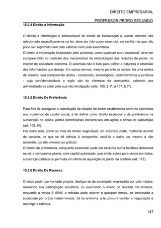 DIREITO EMPRESARIAL
PROFESSOR PEDRO SECUNDO
147
15.3.4 Direito a Informação
O direito à informação é indissociável do direito de fiscalização e, assim, embora não
relacionado especificamente na lei, deve ser tido como essencial, no sentido de que não
pode ser suprimido nem pelo estatuto nem pela assembléia.
O direito à informação titularizado pelo acionista, como qualquer outro essencial, deve ser
compreendido no contexto dos mecanismos de estabilização das relações de poder, no
interior da sociedade anônima. O acionista não é livre para definir a natureza e extensão
das informações que deseja. Em outros termos, mesmo perante os sócios, há uma esfera
de reserva, que compreende dados - comerciais, tecnológicos, administrativos e jurídicos
- cuja confidencialidade e sigilo são do interesse da companhia, cabendo aos
administradores zelar pela sua não-divulgação (arts. 155, § 1º, e 157, § 5º).
15.3.5 Direito De Preferência
Para fins de assegurar a reprodução da relação de poder estabelecida entre os acionistas
nos aumentos de capital social, a lei define como direito essencial o de preferência na
subscrição de ações, partes beneficiárias conversíveis em ações e bônus de subscrição
(art. 109, IV).
Por outro lado, como se trata de direito negociável, um acionista pode, mediante acordo
de vontade, de que se dê ciência à companhia, cedê-lo a outro, ou mesmo a não
acionista, por ato oneroso ou gratuito.
O direito de preferência, conquanto essencial, pode ser excluído numa hipótese delineada
na lei: a companhia aberta, com capital autorizado, que emite ações para venda em bolsa,
subscrição pública ou permuta em oferta de aquisição de poder de controle (art. 172).
15.3.6 Direito De Recesso
O sócio pode, por vontade própria, desligar-se da sociedade empresária por dois modos:
alienando sua participação societária, ou exercendo o direito de retirada. Na limitada,
enquanto a venda é difícil, a retirada pode ocorrer a qualquer tempo, se contratada a
sociedade por prazo indeterminado. Já na anônima, a lei procura facilitar a negociação e
restringir a retirada.
 