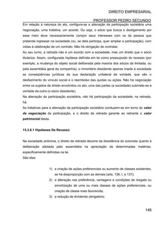 DIREITO EMPRESARIAL
PROFESSOR PEDRO SECUNDO
148
Em relação à natureza do ato, configura-se a alienação da participação societária uma
negociação, uma tratativa, um acordo. Ou seja, o sócio que busca o desligamento por
esse meio deve necessariamente compor seus interesses com os da pessoa que
pretende ingressar na sociedade (ou, se dela participa, quer ampliar a participação), com
vistas à celebração de um contrato. Não há obrigação de contratar.
Ao seu turno, a retirada não é um acordo com a sociedade, mas um direito que o sócio
titulariza. Assim, configurada hipótese definida em lei como pressuposto do recesso (por
exemplo, a mudança do objeto social deliberada pela maioria dos sócios da limitada, ou
pela assembléia geral da companhia), o minoritário dissidente apenas impõe à sociedade
as conseqüências jurídicas de sua declaração unilateral de vontade, que são o
desfazimento do vínculo social e o reembolso das quotas ou ações. Não há negociação
entre os sujeitos de direito envolvidos no ato; uma das partes (a sociedade) submete-se à
vontade da outra (o sócio dissidente).
Na alienação da participação societária, não há participação da sociedade; na retirada,
há.
As tratativas para a alienação da participação societária conduzem-se em torno do valor
da negociação da participação, e o direito de retirada garante ao retirante o valor
patrimonial desta.
15.3.6.1 Hipóteses De Recesso
Na sociedade anônima, o direito de retirada decorre da dissidência do acionista quanto à
deliberação adotada pela assembléia na apreciação de determinadas matérias,
especificamente definidas na lei.
São elas:
1) a criação de ações preferenciais ou aumento de classes existentes,
se há desproporção com as demais (arts. 136, I, e 137);
2) a alteração nas preferência, vantagens e condições de resgate ou
amortização de uma ou mais classes de ações preferenciais, ou
criação de classe mais favorecida;
3) a redução de dividendo obrigatório;
 