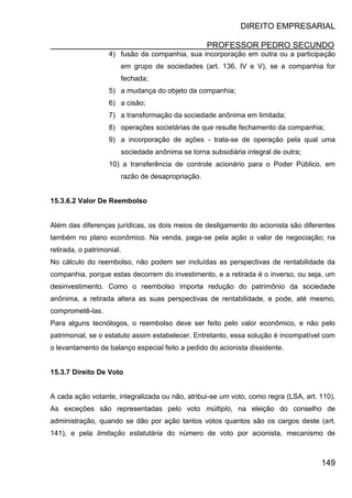 DIREITO EMPRESARIAL
PROFESSOR PEDRO SECUNDO
149
4) fusão da companhia, sua incorporação em outra ou a participação
em grupo de sociedades (art. 136, IV e V), se a companhia for
fechada;
5) a mudança do objeto da companhia;
6) a cisão;
7) a transformação da sociedade anônima em limitada;
8) operações societárias de que resulte fechamento da companhia;
9) a incorporação de ações - trata-se de operação pela qual uma
sociedade anônima se torna subsidiária integral de outra;
10) a transferência de controle acionário para o Poder Público, em
razão de desapropriação.
15.3.6.2 Valor De Reembolso
Além das diferenças jurídicas, os dois meios de desligamento do acionista são diferentes
também no plano econômico. Na venda, paga-se pela ação o valor de negociação; na
retirada, o patrimonial.
No cálculo do reembolso, não podem ser incluídas as perspectivas de rentabilidade da
companhia, porque estas decorrem do investimento, e a retirada é o inverso, ou seja, um
desinvestimento. Como o reembolso importa redução do patrimônio da sociedade
anônima, a retirada altera as suas perspectivas de rentabilidade, e pode, até mesmo,
comprometê-las.
Para alguns tecnólogos, o reembolso deve ser feito pelo valor econômico, e não pelo
patrimonial, se o estatuto assim estabelecer. Entretanto, essa solução é incompatível com
o levantamento de balanço especial feito a pedido do acionista dissidente.
15.3.7 Direito De Voto
A cada ação votante, integralizada ou não, atribui-se um voto, como regra (LSA, art. 110).
As exceções são representadas pelo voto múltiplo, na eleição do conselho de
administração, quando se dão por ação tantos votos quantos são os cargos deste (art.
141), e pela limitação estatutária do número de voto por acionista, mecanismo de
 