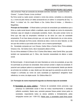 DIREITO EMPRESARIAL
PROFESSOR PEDRO SECUNDO
15
vida comercial. Pode ser acrescido da atividade exercida: Exemplo: “Luciano Chaves”; “L.
Chaves” ; “Luciano Chaves -Livros Jurídicos”
Na firma social ou razão social, constará o nome dos sócios, completos ou abreviados,
ou, o nome de pelo menos um deles acrescendo-se um aditivo “e companhia (& Cia), “ e
filhos”, “e irmãos” etc. Ex: José Ribeiro e Cia. Carlos Silva & Irmãos ; J. Miranda e
Magalhães.
Princípio da Veracidade – O Brasil adota o princípio da veracidade que estabelece que a
firma ou razão social devem refletir a realidade, seja em relação ao nome do empresário
individual, seja em relação à composição societária. Assim, não pode constar nome na
firma que não seja do empresário individual ou de sócio (no caso de sociedade
empresária). É em face desse princípio que, em caso de falecimento de um dois sócios,
deve haver alteração da firma social, retirando-se dela o nome do sócio falecido. (a não
ser que não conste ou que exista outro sócio com a mesma apresentação:
Ex: Sociedade composta por Luiz Chaves, Carlos Silva e Camilo Silva. Firma adotada:
Chaves e Cia. Se Carlos morre, não é necessário alterar a firma.
Ou se a firma adotada é C.Silva e Cia. E Carlos Silva falece, resta Camilo Silva, que pode
também ser representado por C. Silva, não havendo necessidade de alterar a razão
social.
B) Denominação - A denominação dá maior liberdade ao nome da sociedade, já que não
há submissão ao princípio da veracidade. Deve sempre constar o objeto da sociedade. É
possível usar qualquer palavra ou expressão para o nome empresarial, desde que atenda
ao princípio da novidade, ou seja, desde que não seja igual (ou parecido ao ponto de dar
margem à confusão) ao nome de outra sociedade já registrada.É obrigatório fazer
referência, no nome, do objeto social. Ex: Editora Atlas S.A
2.4 Formação do nome empresarial segundo os diversos tipos de sociedade
A) Sociedade em nome coletivo – Trata-se de sociedade intuitu personae, cuja
presença na coletividade social é fruto do mútuo reconhecimento e aceitação
(affectio societatis). Neste caso, somente pessoas físicas podem tomar parte na
sociedade, respondendo todos os sócios solidária e ilimitadamente, pelas
obrigações sociais (art. 1.039 CC). Neste caso, a sociedade usará firma social,
 