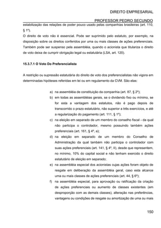 DIREITO EMPRESARIAL
PROFESSOR PEDRO SECUNDO
150
estabilização das relações de poder pouco usado pelas companhias brasileiras (art. 110,
§ 1º).
O direito de voto não é essencial. Pode ser suprimido pelo estatuto, por exemplo, na
disposição sobre os direitos conferidos por uma ou mais classes de ações preferenciais.
Também pode ser suspenso pela assembléia, quando o acionista que titulariza o direito
de voto deixa de cumprir obrigação legal ou estatutária (LSA, art. 120).
15.3.7.1 O Voto Do Preferencialista
A restrição ou supressão estatutária do direito de voto dos preferencialistas não vigora em
determinadas hipóteses referidas em lei ou em regulamento da CVM. São elas:
a) na assembléia de constituição da companhia (art. 87, § 2º);
b) em todas as assembléias gerais, se o dividendo fixo ou mínimo, se
for esta a vantagem dos estatutos, não é pago depois de
transcorrido o prazo estatutário, não superior a três exercícios, e até
a regularização do pagamento (art. 111, § 1º);
c) na eleição em separado de um membro do conselho fiscal - da qual
não participa o controlador, mesmo possuindo também ações
preferenciais (art. 161, § 4º, a);
d) na eleição em separado de um membro do Conselho de
Administração da qual também não participa o controlador com
suas ações preferenciais (art. 141, § 4º, II), desde que representem,
no mínimo, 10% do capital social e não tenham exercido o direito
estatutário de eleição em separado;
e) na assembléia especial dos acionistas cujas ações foram objeto de
resgate em deliberação da assembléia geral, caso esta alcance
uma ou mais classes de ações preferenciais (art. 44, § 6º);
f) na assembléia especial, para aprovação ou ratificação da criação
de ações preferenciais ou aumento de classes existentes (em
desproporção com as demais classes), alteração nas preferências,
vantagens ou condições de resgate ou amortização de uma ou mais
 