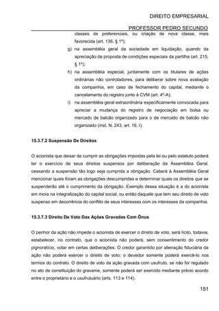DIREITO EMPRESARIAL
PROFESSOR PEDRO SECUNDO
151
classes de preferenciais, ou criação de nova classe, mais
favorecida (art. 136, § 1º);
g) na assembléia geral da sociedade em liquidação, quando da
apreciação de proposta de condições especiais da partilha (art. 215,
§ 1º);
h) na assembléia especial, juntamente com os titulares de ações
ordinárias não controladores, para deliberar sobre nova avaliação
da companhia, em caso de fechamento do capital, mediante o
cancelamento do registro junto à CVM (art. 4º-A);
i) na assembléia geral extraordinária especificamente convocada para
apreciar a mudança do registro de negociação em bolsa ou
mercado de balcão organizado para o de mercado de balcão não
organizado (inst. N. 243, art. 16, I).
15.3.7.2 Suspensão De Direitos
O acionista que deixar de cumprir as obrigações impostas pela lei ou pelo estatuto poderá
ter o exercício de seus direitos suspensos por deliberação da Assembléia Geral,
cessando a suspensão tão logo seja cumprida a obrigação. Caberá à Assembléia Geral
mencionar quais foram as obrigações descumpridas e determinar quais os direitos que se
suspenderão até o cumprimento da obrigação. Exemplo dessa situação é a do acionista
em mora na integralização do capital social, ou então daquele que tem seu direito de voto
suspenso em decorrência do conflito de seus interesses com os interesses da companhia.
15.3.7.3 Direito De Voto Das Ações Gravadas Com Ônus
O penhor da ação não impede o acionista de exercer o direito de voto, será lícito, todavia,
estabelecer, no contrato, que o acionista não poderá, sem consentimento do credor
pignoratício, votar em certas deliberações. O credor garantido por alienação fiduciária da
ação não poderá exercer o direito de voto; o devedor somente poderá exercê-lo nos
termos do contrato. O direito de voto da ação gravada com usufruto, se não for regulado
no ato de constituição do gravame, somente poderá ser exercido mediante prévio acordo
entre o proprietário e o usufrutuário (arts. 113 e 114).
 