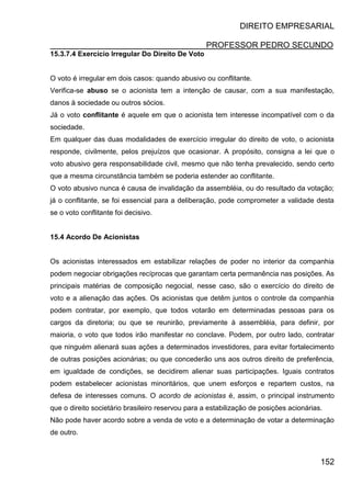 DIREITO EMPRESARIAL
PROFESSOR PEDRO SECUNDO
152
15.3.7.4 Exercício Irregular Do Direito De Voto
O voto é irregular em dois casos: quando abusivo ou conflitante.
Verifica-se abuso se o acionista tem a intenção de causar, com a sua manifestação,
danos à sociedade ou outros sócios.
Já o voto conflitante é aquele em que o acionista tem interesse incompatível com o da
sociedade.
Em qualquer das duas modalidades de exercício irregular do direito de voto, o acionista
responde, civilmente, pelos prejuízos que ocasionar. A propósito, consigna a lei que o
voto abusivo gera responsabilidade civil, mesmo que não tenha prevalecido, sendo certo
que a mesma circunstância também se poderia estender ao conflitante.
O voto abusivo nunca é causa de invalidação da assembléia, ou do resultado da votação;
já o conflitante, se foi essencial para a deliberação, pode comprometer a validade desta
se o voto conflitante foi decisivo.
15.4 Acordo De Acionistas
Os acionistas interessados em estabilizar relações de poder no interior da companhia
podem negociar obrigações recíprocas que garantam certa permanência nas posições. As
principais matérias de composição negocial, nesse caso, são o exercício do direito de
voto e a alienação das ações. Os acionistas que detêm juntos o controle da companhia
podem contratar, por exemplo, que todos votarão em determinadas pessoas para os
cargos da diretoria; ou que se reunirão, previamente à assembléia, para definir, por
maioria, o voto que todos irão manifestar no conclave. Podem, por outro lado, contratar
que ninguém alienará suas ações a determinados investidores, para evitar fortalecimento
de outras posições acionárias; ou que concederão uns aos outros direito de preferência,
em igualdade de condições, se decidirem alienar suas participações. Iguais contratos
podem estabelecer acionistas minoritários, que unem esforços e repartem custos, na
defesa de interesses comuns. O acordo de acionistas é, assim, o principal instrumento
que o direito societário brasileiro reservou para a estabilização de posições acionárias.
Não pode haver acordo sobre a venda de voto e a determinação de votar a determinação
de outro.
 