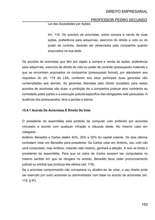DIREITO EMPRESARIAL
PROFESSOR PEDRO SECUNDO
153
Lei das Sociedades por Ações:
Art. 118. Os acordos de acionistas, sobre compra e venda de suas
ações, preferência para adquiri-las, exercício do direito a voto ou do
poder de controle, deverão ser observados pela companhia quando
arquivados na sua sede.
Os acordos de acionistas que têm por objeto a compra e venda de ações, preferência
para adquiri-las, exercício do direito do voto ou poder de controle (pressuposto material) e
que se encontrem arquivados na companhia (pressuposto formal), por atenderem aos
requisitos do art. 118 da LSA, conferem aos seus partícipes duas garantias não
contempladas aos demais. As garantias liberadas pelo direito societário para esses
acordos de acionistas são duas: a proibição de a companhia praticar atos contrários ao
contratado pelas partes e a execução judicial específica das obrigações nele pactuadas. A
ausência dos pressupostos, leva a perdas e danos.
15.4.1 Acordo De Acionistas E Direito De Voto
O presidente da assembléia está proibido de computar voto proferido por acionista
vinculado a acordo com qualquer infração a cláusula deste. No mesmo caso em
colegiado.
Antônio, Benedito e Carlos detêm 40%, 30% e 30% do capital votante. Os dois últimos
contratam votar em Benedito para presidente. Se Carlos votar em Antônio, seu voto não
será computado, mas Antônio, votando nele mesmo, ganhará a eleição. A isso se limita o
presidente da assembléia. Para que os votos de Carlos possam ser computados no
mesmo sentido em que se obrigara no acordo, Benedito deve obter pronunciamento
judicial ou arbitral que produza tais efeitos (art. 118).
Se o acionista comprometido não comparece ou abstêm-se de votar, o seu direito pode
ser exercido por outro acionista ou administrador com base no acordo de acionistas (art.
118, § 9º).
 