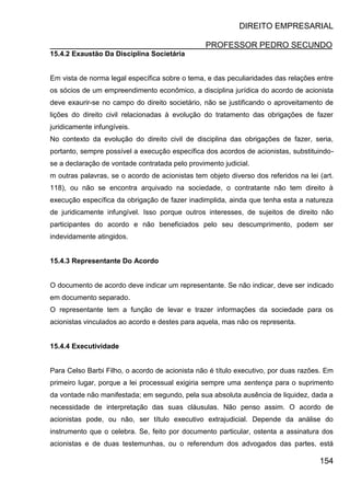 DIREITO EMPRESARIAL
PROFESSOR PEDRO SECUNDO
154
15.4.2 Exaustão Da Disciplina Societária
Em vista de norma legal específica sobre o tema, e das peculiaridades das relações entre
os sócios de um empreendimento econômico, a disciplina jurídica do acordo de acionista
deve exaurir-se no campo do direito societário, não se justificando o aproveitamento de
lições do direito civil relacionadas à evolução do tratamento das obrigações de fazer
juridicamente infungíveis.
No contexto da evolução do direito civil de disciplina das obrigações de fazer, seria,
portanto, sempre possível a execução específica dos acordos de acionistas, substituindo-
se a declaração de vontade contratada pelo provimento judicial.
m outras palavras, se o acordo de acionistas tem objeto diverso dos referidos na lei (art.
118), ou não se encontra arquivado na sociedade, o contratante não tem direito à
execução específica da obrigação de fazer inadimplida, ainda que tenha esta a natureza
de juridicamente infungível. Isso porque outros interesses, de sujeitos de direito não
participantes do acordo e não beneficiados pelo seu descumprimento, podem ser
indevidamente atingidos.
15.4.3 Representante Do Acordo
O documento de acordo deve indicar um representante. Se não indicar, deve ser indicado
em documento separado.
O representante tem a função de levar e trazer informações da sociedade para os
acionistas vinculados ao acordo e destes para aquela, mas não os representa.
15.4.4 Executividade
Para Celso Barbi Filho, o acordo de acionista não é título executivo, por duas razões. Em
primeiro lugar, porque a lei processual exigiria sempre uma sentença para o suprimento
da vontade não manifestada; em segundo, pela sua absoluta ausência de liquidez, dada a
necessidade de interpretação das suas cláusulas. Não penso assim. O acordo de
acionistas pode, ou não, ser título executivo extrajudicial. Depende da análise do
instrumento que o celebra. Se, feito por documento particular, ostenta a assinatura dos
acionistas e de duas testemunhas, ou o referendum dos advogados das partes, está
 