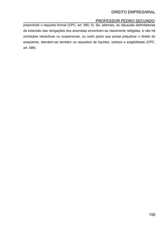 DIREITO EMPRESARIAL
PROFESSOR PEDRO SECUNDO
155
preenchido o requisito formal (CPC, art. 585, II). Se, ademais, as cláusulas delimitadoras
da extensão das obrigações dos acionistas encontram-se claramente redigidas, e não há
condições resolutivas ou suspensivas, ou outro pacto que possa prejudicar o direito do
exeqüente, atendem-se também os requisitos de liquidez, certeza e exigibilidade (CPC,
art. 586).
 