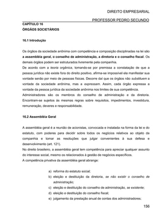 DIREITO EMPRESARIAL
PROFESSOR PEDRO SECUNDO
156
CAPÍTULO 16
ÓRGÃOS SOCIETÁRIOS
16.1 Introdução
Os órgãos da sociedade anônima com competência e composição disciplinadas na lei são
a assembléia geral, o conselho de administração, a diretoria e o conselho fiscal. Os
demais órgãos podem ser estruturados livremente pela companhia.
De acordo com a teoria orgânica, tomando-se por premissa a constatação de que a
pessoa jurídica não existe fora do direito positivo, afirma-se impossível ela manifestar sua
vontade senão por meio de pessoas físicas. Decorre daí que os órgãos não substituem a
vontade da sociedade anônima, mas a expressam. Assim, cada órgão expressa a
vontade da pessoa jurídica da sociedade anônima nos limites de sua competência.
Administradores são os membros do conselho de administração e da diretoria.
Encontram-se sujeitos às mesmas regras sobre requisitos, impedimentos, investidura,
remuneração, deveres e responsabilidade.
16.2 Assembléia Geral
A assembléia geral é a reunião de acionistas, convocada e instalada na forma da lei e do
estatuto, com poderes para decidir sobre todos os negócios relativos ao objeto da
companhia e tomar as resoluções que julgar convenientes à sua defesa e
desenvolvimento (art. 121).
No direito brasileiro, a assembléia geral tem competência para apreciar qualquer assunto
do interesse social, mesmo os relacionados à gestão de negócios específicos.
A competência privativa da assembléia geral abrange:
a) reforma do estatuto social;
b) eleição e destituição da diretoria, se não existir o conselho de
administração;
c) eleição e destituição do conselho de administração, se existente;
d) eleição e destituição do conselho fiscal;
e) julgamento da prestação anual de contas dos administradores;
 