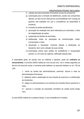 DIREITO EMPRESARIAL
PROFESSOR PEDRO SECUNDO
157
f) votação das demonstrações financeiras anuais da companhia;
g) autorização para a emissão de debêntures, exceto nas companhias
abertas, se não houver cláusula de conversibilidade nem outorga de
garantia real (hipótese em que a competência da assembléia é
privativa);
h) emissão de partes beneficiárias;
i) aprovação da avaliação dos bens oferecidos por acionistas, a título
de integralização de ações;
j) suspensão de direitos de acionistas;
k) deliberação sobre as operações de transformação, fusão,
incorporação e cisão;
l) dissolução e liquidação, incluindo eleição e destituição do
liquidante, bem como votação de suas contas;
m) autorização prévia para pedido de autofalência e recuperação
judicial, ou, em caso de urgência, ratificação desses atos.
A assembléia geral, de acordo com as matérias a apreciar, pode ser ordinária ou
extraordinária. A primeira (AGO) realiza-se uma vez por ano, nos 4 meses seguintes ao
término do exercício social, e somente pode deliberar os assuntos listados no art. 132 da
LSA:
I - tomar as contas dos administradores, examinar, discutir e votar as
demonstrações financeiras;
II - deliberar sobre a destinação do lucro líquido do exercício e a distribuição
de dividendos;
III - eleger os administradores e os membros do conselho fiscal, quando for o
caso;
IV - aprovar a correção da expressão monetária do capital social (artigo
167).
A outra (AGE) realiza-se a qualquer tempo, e sua competência é irrestrita.
 