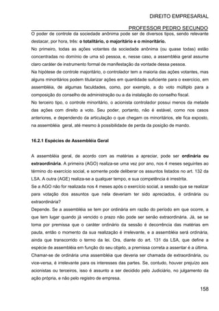 DIREITO EMPRESARIAL
PROFESSOR PEDRO SECUNDO
158
O poder de controle da sociedade anônima pode ser de diversos tipos, sendo relevante
destacar, por hora, três: o totalitário, o majoritário e o minoritário.
No primeiro, todas as ações votantes da sociedade anônima (ou quase todas) estão
concentradas no domínio de uma só pessoa, e, nesse caso, a assembléia geral assume
claro caráter de instrumento formal de manifestação da vontade dessa pessoa.
Na hipótese de controle majoritário, o controlador tem a maioria das ações votantes, mas
alguns minoritários podem titularizar ações em quantidade suficiente para o exercício, em
assembléia, de algumas faculdades, como, por exemplo, a do voto múltiplo para a
composição do conselho de administração ou a da instalação do conselho fiscal.
No terceiro tipo, o controle minoritário, o acionista controlador possui menos da metade
das ações com direito a voto. Seu poder, portanto, não é estável, como nos casos
anteriores, e dependendo da articulação o que chegam os minoritários, ele fica exposto,
na assembléia geral, até mesmo à possibilidade de perda da posição de mando.
16.2.1 Espécies de Assembléia Geral
A assembléia geral, de acordo com as matérias a apreciar, pode ser ordinária ou
extraordinária. A primeira (AGO) realiza-se uma vez por ano, nos 4 meses seguintes ao
término do exercício social, e somente pode deliberar os assuntos listados no art. 132 da
LSA. A outra (AGE) realiza-se a qualquer tempo, e sua competência é irrestrita.
Se a AGO não for realizada nos 4 meses após o exercício social, a sessão que se realizar
para votação dos assuntos que nela deveriam ter sido apreciados, é ordinária ou
extraordinária?
Depende. Se a assembléia se tem por ordinária em razão do período em que ocorre, a
que tem lugar quando já vencido o prazo não pode ser senão extraordinária. Já, se se
toma por premissa que o caráter ordinário da sessão é decorrência das matérias em
pauta, então o momento da sua realização é irrelevante, e a assembléia será ordinária,
ainda que transcorrido o termo da lei. Ora, diante do art. 131 da LSA, que define a
espécie de assembléia em função do seu objeto, a premissa correta a assentar é a última.
Chamar-se de ordinária uma assembléia que deveria ser chamada de extraordinária, ou
vice-versa, é irrelevante para os interesses das partes. Se, contudo, houver prejuízo aos
acionistas ou terceiros, isso é assunto a ser decidido pelo Judiciário, no julgamento da
ação própria, e não pelo registro de empresa.
 