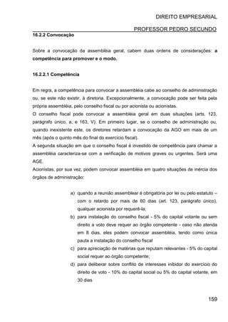 DIREITO EMPRESARIAL
PROFESSOR PEDRO SECUNDO
159
16.2.2 Convocação
Sobre a convocação da assembléia geral, cabem duas ordens de considerações: a
competência para promover e o modo.
16.2.2.1 Competência
Em regra, a competência para convocar a assembléia cabe ao conselho de administração
ou, se este não existir, à diretoria. Excepcionalmente, a convocação pode ser feita pela
própria assembléia, pelo conselho fiscal ou por acionista ou acionistas.
O conselho fiscal pode convocar a assembléia geral em duas situações (arts. 123,
parágrafo único, a, e 163, V). Em primeiro lugar, se o conselho de administração ou,
quando inexistente este, os diretores retardam a convocação da AGO em mais de um
mês (após o quinto mês do final do exercício fiscal).
A segunda situação em que o conselho fiscal é investido de competência para chamar a
assembléia caracteriza-se com a verificação de motivos graves ou urgentes. Será uma
AGE.
Acionistas, por sua vez, podem convocar assembléia em quatro situações de inércia dos
órgãos de administração:
a) quando a reunião assemblear é obrigatória por lei ou pelo estatuto –
com o retardo por mais de 60 dias (art. 123, parágrafo único),
qualquer acionista por requerê-la;
b) para instalação do conselho fiscal - 5% do capital votante ou sem
direito a voto deve requer ao órgão competente - caso não atenda
em 8 dias, eles podem convocar assembléia, tendo como única
pauta a instalação do conselho fiscal
c) para apreciação de matérias que reputam relevantes - 5% do capital
social requer ao órgão competente;
d) para deliberar sobre conflito de interesses inibidor do exercício do
direito de voto - 10% do capital social ou 5% do capital votante, em
30 dias
 