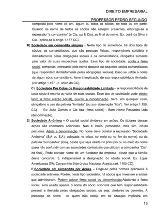 DIREITO EMPRESARIAL
PROFESSOR PEDRO SECUNDO
16
composta pelo nome de um, algum ou todos os sócios, no todo ou em parte.
Quando os nome de todos os sócios não estejam presentes, emprega-se a
expressão “e companhia” (e Cia, ou & Cia), ao final do nome. Ex: José da Silva e
Cia. (aplica-se o artigo 1.157 CC).
B) Sociedade em comandita simples - Neste tipo de sociedade, há dois tipos de
sócios: os comanditados, que são pessoas físicas, responsáveis solidária e
ilimitadamente pelas obrigações sociais e os comanditários, obrigados somente
pelo valor de suas respectivas quotas. Esse tipo de sociedade, adota a firma
social, composta, entretanto pelo nome daquele ou daqueles sócios comanditados
(que respondem ilimitadamente pelas obrigações sociais). Caso se utilize o nome
de algum sócio comanditário, haverá implicação de sua responsabilidade ilimitada.
(ver artigo 1.157 , p. único do CC).
C) Sociedade Por Cotas de Responsabilidade Limitada – a responsabilidade de
cada sócio é restrita ao valor de suas quotas. Esse tipo de sociedade pode adotar
tanto a firma (razão social), quanto a denominação. Será, em qualquer caso,
obrigatório o uso da palavra “limitada” (ou sua abreviação “ltda”). Ver artigo 1.158,
CC) Ex: João Gomes e Cia ltda (firma social) - Bom Nome Pescados Ltda
(denominação).
D) Sociedade Anônima – O capital social divide-se em ações. Os titulares dessas
ações são chamados acionistas. Não é intuitu persoanae, mas sim, intuitu
pecuniae. Adota a denominação. No nome deve constar a expressão “Sociedade
Anônima” (S/A ou S.A), colocada no início, no meio ou no fim do nome), ou da
palavra “companhia” (Cia), desde que seja usada no princípio ou no meio do nome
(para não confundir com as sociedades contratuais que utilizam a companhia “Cia”,
no final). Pode constar nome de um fundador da empresa, desde que a família
deste concorde. É indispensável a designação do objeto social. Ex: Lojas
Americanas S/A; Companhia Siderúrgica Nacional Acesita.(art. 1160 CC).
E)Sociedade em Comandita por Ações – Rege-se pelas normas aplicáveis à
sociedade anônima. Porém, neste tipo societário, há sócios que investem e sócios
que administram. Podem adotar firma social ou denominação.Adotando a firma
social, será usado apenas o nome do sócio acionista que tem responsabilidade
pessoal e ilimitada pelas obrigações sociais, ou seja, diretores ou gerentes. A
presença de nome de quem não esteja em tal situação implicará em
 