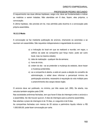 DIREITO EMPRESARIAL
PROFESSOR PEDRO SECUNDO
160
O requerimento nas duas últimas hipóteses, exige a lei, deve ser fundamentado e indicar
as matérias a serem tratadas. Não atendidas em 8 dias, fazem, eles próprios, a
convocação.
A última hipótese, não prevista em lei, mas admitida pela doutrina é a convocação pela
própria assembléia.
16.2.2.2 Modo
A convocação se faz mediante publicação de anúncio, chamando os acionistas a se
reunirem em assembléia. São requisitos indispensáveis à regularidade do anúncio:
a) a indicação do local em que se realizará a reunião; em regra, o
edifício da sede da companhia (por força maior, pode ser outro
local, mas na mesma cidade);
b) data de realização - qualquer dia da semana;
c) hora de início;
d) ordem do dia - se se pretender a mudança do estatuto, deve trazer
a mudança pretendida;
e) se a companhia é aberta, e está em pauta a eleição do conselho de
administração, o edital deve informar o percentual mínimo de
participação acionária, necessário à requisição do voto múltiplo para
o preenchimento dos cargos desse órgão.
O anúncio deve ser publicado, no mínimo, por três vezes (art. 289). Se aberta, nos
veículos também exigidos pela CVM.
Nas sociedades anônimas fechadas, tem que haver 8 dias de interregno entre o anúncio e
a assembléia. Se não houver quorum, 5 dias de interregno para a próxima assembléia.
Nas abertas o prazo de interregno é de 15 dias, e o segundo é de 8 dias.
As companhias fechadas com menos de 20 sócios e patrimônio liquido inferior a R$
1.000.000,00, pode fazer convocação por carta.
 