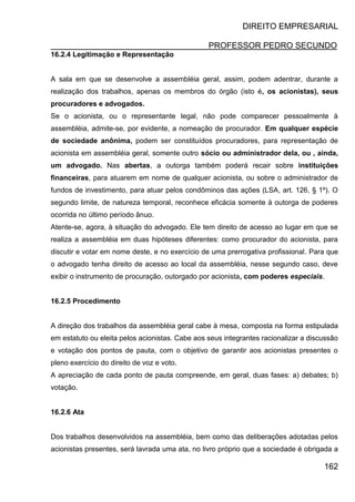DIREITO EMPRESARIAL
PROFESSOR PEDRO SECUNDO
162
16.2.4 Legitimação e Representação
A sala em que se desenvolve a assembléia geral, assim, podem adentrar, durante a
realização dos trabalhos, apenas os membros do órgão (isto é, os acionistas), seus
procuradores e advogados.
Se o acionista, ou o representante legal, não pode comparecer pessoalmente à
assembléia, admite-se, por evidente, a nomeação de procurador. Em qualquer espécie
de sociedade anônima, podem ser constituídos procuradores, para representação de
acionista em assembléia geral, somente outro sócio ou administrador dela, ou , ainda,
um advogado. Nas abertas, a outorga também poderá recair sobre instituições
financeiras, para atuarem em nome de qualquer acionista, ou sobre o administrador de
fundos de investimento, para atuar pelos condôminos das ações (LSA, art. 126, § 1º). O
segundo limite, de natureza temporal, reconhece eficácia somente à outorga de poderes
ocorrida no último período ânuo.
Atente-se, agora, à situação do advogado. Ele tem direito de acesso ao lugar em que se
realiza a assembléia em duas hipóteses diferentes: como procurador do acionista, para
discutir e votar em nome deste, e no exercício de uma prerrogativa profissional. Para que
o advogado tenha direito de acesso ao local da assembléia, nesse segundo caso, deve
exibir o instrumento de procuração, outorgado por acionista, com poderes especiais.
16.2.5 Procedimento
A direção dos trabalhos da assembléia geral cabe à mesa, composta na forma estipulada
em estatuto ou eleita pelos acionistas. Cabe aos seus integrantes racionalizar a discussão
e votação dos pontos de pauta, com o objetivo de garantir aos acionistas presentes o
pleno exercício do direito de voz e voto.
A apreciação de cada ponto de pauta compreende, em geral, duas fases: a) debates; b)
votação.
16.2.6 Ata
Dos trabalhos desenvolvidos na assembléia, bem como das deliberações adotadas pelos
acionistas presentes, será lavrada uma ata, no livro próprio que a sociedade é obrigada a
 