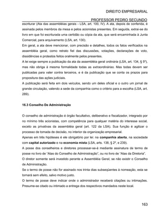DIREITO EMPRESARIAL
PROFESSOR PEDRO SECUNDO
163
escriturar (Ata das assembléias gerais - LSA, art. 100, IV). A ata, depois de conferida, é
assinada pelos membros da mesa e pelos acionistas presentes. Em seguida, extrai-se do
livro em que foi escriturada uma certidão ou cópia da ata, que será encaminhada à Junta
Comercial, para arquivamento (LSA, art. 130).
Em geral, a ata deve mencionar, com precisão e detalhes, todos os fatos verificados na
assembléia geral, como retrato fiel das discussões, votações, declarações de voto,
dissidências e protestos feitos oralmente pelos presentes.
A lei exige sempre a publicação da ata da assembléia geral ordinária (LSA, art. 134, § 5º),
mas não obriga à mesma formalidade todas as extraordinárias. Mas todas devem ser
publicadas para valer contra terceiros, e é da publicação que se conta os prazos para
propositura das ações judiciais.
A publicação será feita em dois veículos, sendo um deles oficial e o outro um jornal de
grande circulação, valendo a sede da companhia como o critério para a escolha (LSA, art.
289).
16.3 Conselho De Administração
O conselho de administração é órgão facultativo, deliberativo e fiscalizador, integrado por
no mínimo três acionistas, com competência para qualquer matéria do interesse social,
exceto as privativas da assembléia geral (art. 122 da LSA). Sua função é agilizar o
processo de tomada de decisão, no interior da organização empresarial.
Apenas em três hipóteses é ele obrigatório por lei: na companhia aberta, na sociedade
com capital autorizado e na economia mista (LSA, arts. 138, § 2º, e 239).
A posse dos conselheiros e diretores processar-se-á mediante assinatura de termo de
posse no livro de “Atas do Conselho de Administração”, ou no livro de “Atas da Diretoria”.
O diretor somente será investido perante a Assembléia Geral, se não existir o Conselho
de Administração.
Se o termo de posse não for assinado nos trinta dias subseqüentes à nomeação, esta se
tornará sem efeito, salvo motivo justo.
O termo de posse deve indicar onde o administrador receberá citações ou intimações.
Presume-se citado ou intimado a entrega dos respectivos mandados neste local.
 