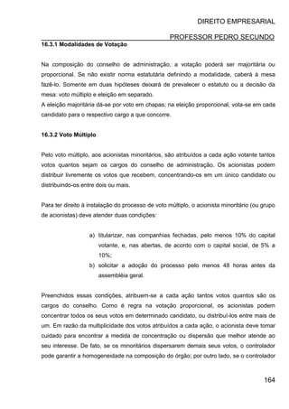 DIREITO EMPRESARIAL
PROFESSOR PEDRO SECUNDO
164
16.3.1 Modalidades de Votação
Na composição do conselho de administração, a votação poderá ser majoritária ou
proporcional. Se não existir norma estatutária definindo a modalidade, caberá à mesa
fazê-lo. Somente em duas hipóteses deixará de prevalecer o estatuto ou a decisão da
mesa: voto múltiplo e eleição em separado.
A eleição majoritária dá-se por voto em chapas; na eleição proporcional, vota-se em cada
candidato para o respectivo cargo a que concorre.
16.3.2 Voto Múltiplo
Pelo voto múltiplo, aos acionistas minoritários, são atribuídos a cada ação votante tantos
votos quantos sejam os cargos do conselho de administração. Os acionistas podem
distribuir livremente os votos que recebem, concentrando-os em um único candidato ou
distribuindo-os entre dois ou mais.
Para ter direito à instalação do processo de voto múltiplo, o acionista minoritário (ou grupo
de acionistas) deve atender duas condições:
a) titularizar, nas companhias fechadas, pelo menos 10% do capital
votante, e, nas abertas, de acordo com o capital social, de 5% a
10%;
b) solicitar a adoção do processo pelo menos 48 horas antes da
assembléia geral.
Preenchidos essas condições, atribuem-se a cada ação tantos votos quantos são os
cargos do conselho. Como é regra na votação proporcional, os acionistas podem
concentrar todos os seus votos em determinado candidato, ou distribuí-los entre mais de
um. Em razão da multiplicidade dos votos atribuídos a cada ação, o acionista deve tomar
cuidado para encontrar a medida de concentração ou dispersão que melhor atende ao
seu interesse. De fato, se os minoritários dispersarem demais seus votos, o controlador
pode garantir a homogeneidade na composição do órgão; por outro lado, se o controlador
 