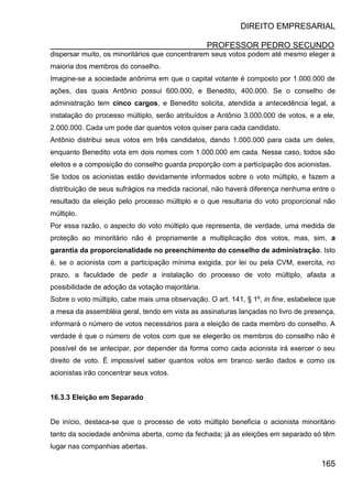 DIREITO EMPRESARIAL
PROFESSOR PEDRO SECUNDO
165
dispersar muito, os minoritários que concentrarem seus votos podem até mesmo eleger a
maioria dos membros do conselho.
Imagine-se a sociedade anônima em que o capital votante é composto por 1.000.000 de
ações, das quais Antônio possui 600.000, e Benedito, 400.000. Se o conselho de
administração tem cinco cargos, e Benedito solicita, atendida a antecedência legal, a
instalação do processo múltiplo, serão atribuídos a Antônio 3.000.000 de votos, e a ele,
2.000.000. Cada um pode dar quantos votos quiser para cada candidato.
Antônio distribui seus votos em três candidatos, dando 1.000.000 para cada um deles,
enquanto Benedito vota em dois nomes com 1.000.000 em cada. Nesse caso, todos são
eleitos e a composição do conselho guarda proporção com a participação dos acionistas.
Se todos os acionistas estão devidamente informados sobre o voto múltiplo, e fazem a
distribuição de seus sufrágios na medida racional, não haverá diferença nenhuma entre o
resultado da eleição pelo processo múltiplo e o que resultaria do voto proporcional não
múltiplo.
Por essa razão, o aspecto do voto múltiplo que representa, de verdade, uma medida de
proteção ao minoritário não é propriamente a multiplicação dos votos, mas, sim, a
garantia da proporcionalidade no preenchimento do conselho de administração. Isto
é, se o acionista com a participação mínima exigida, por lei ou pela CVM, exercita, no
prazo, a faculdade de pedir a instalação do processo de voto múltiplo, afasta a
possibilidade de adoção da votação majoritária.
Sobre o voto múltiplo, cabe mais uma observação. O art. 141, § 1º, in fine, estabelece que
a mesa da assembléia geral, tendo em vista as assinaturas lançadas no livro de presença,
informará o número de votos necessários para a eleição de cada membro do conselho. A
verdade é que o número de votos com que se elegerão os membros do conselho não é
possível de se antecipar, por depender da forma como cada acionista irá exercer o seu
direito de voto. É impossível saber quantos votos em branco serão dados e como os
acionistas irão concentrar seus votos.
16.3.3 Eleição em Separado
De início, destaca-se que o processo de voto múltiplo beneficia o acionista minoritário
tanto da sociedade anônima aberta, como da fechada; já as eleições em separado só têm
lugar nas companhias abertas.
 