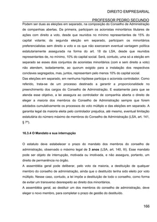 DIREITO EMPRESARIAL
PROFESSOR PEDRO SECUNDO
166
Podem ser duas as eleições em separado, na composição do Conselho de Administração
de companhias abertas. Da primeira, participam os acionistas minoritários titulares de
ações com direito a voto, desde que reunidos no mínimo representantes de 15% do
capital votante; da segunda eleição em separado, participam os minoritários
preferencialistas sem direito a voto e os que não exerceram eventual vantagem política
estatutariamente assegurada na forma do art. 18 da LSA, desde que reunidos
representantes de, no mínimo, 10% do capital social. Será, contudo, uma só a eleição em
separado se esses dois conjuntos de acionistas minoritários (com e sem direito a voto)
não atendem, isoladamente, ao quorum exigido para a instalação dos respectivos
conclaves segregados, mas, juntos, representam pelo menos 10% do capital social.
Das eleições em separado, em nenhuma hipótese participa o acionista controlador. Como
referido, trata-se de um processo destinado a garantir a proporcionalidade no
preenchimento dos cargos do Conselho de Administração. E exatamente para que se
atenda esse objetivo, a lei assegura ao controlador de companhia aberta o direito de
eleger a maioria dos membros do Conselho de Administração sempre que forem
adotados cumulativamente os processos do voto múltiplo e das eleições em separado. A
garantia legal da maioria eleita pelo controlador prejudica, até mesmo, eventual limitação
estatutária do número máximo de membros do Conselho de Administração (LSA, art. 141,
§ 7º).
16.3.4 O Mandato e sua interrupção
O estatuto deve estabelecer o prazo do mandato dos membros do conselho de
administração, observado o máximo legal de 3 anos (LSA, art. 140, III). Esse mandato
pode ser objeto de interrupção, motivada ou imotivada, e não assegura, portanto, um
direito de permanência no órgão.
A assembléia geral pode deliberar, pelo voto da maioria, a destituição de qualquer
membro do conselho de administração, ainda que o destituído tenha sido eleito por voto
múltiplo. Nesse caso, contudo, a lei impõe a destituição de todo o conselho, como forma
de evitar um transverso desrespeito ao direito dos minoritários.
A assembléia geral, ao destituir um dos membros do conselho de administração, deve
eleger o novo membro, para completar o prazo de gestão do destituído.
 