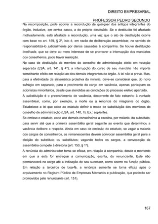 DIREITO EMPRESARIAL
PROFESSOR PEDRO SECUNDO
167
Na recomposição, pode ocorrer a recondução de qualquer dos antigos integrantes do
órgão, inclusive, em certos casos, a do próprio destituído. Se o destituído foi afastado
motivadamente, está afastada a recondução, uma vez que o ato de destituição ocorre
com base no art. 159, § 2º, isto é, em razão de deliberação assemblear, no sentido de
responsabilizá-lo judicialmente por danos causados à companhia. Se houve destituição
imotivada, que se deve ao mero interesse de se promover a interrupção dos mandatos
dos conselheiros, pode haver reeleição.
No caso de destituição de membro do conselho de administração eleito em votação
separada (LSA, art. 141, § 4º), a interrupção do curso de seu mandato não importa
semelhante efeito em relação ao dos demais integrantes do órgão. A lei não o prevê. Mas,
para a efetividade da sistemática protetiva da minoria, deve-se considerar que, do novo
sufrágio em separado, para o provimento do cargo em vacância, apenas participam os
acionistas minoritários, desde que atendidas as condições do processo eletivo apartado.
A substituição é o preenchimento de vacância, decorrente de fato estranho à vontade
assemblear, como, por exemplo, a morte ou a renúncia do integrante do órgão.
Estabelece a lei que cabe ao estatuto definir o modo de substituição dos membros do
conselho de administração (LSA, art. 140, II). Ex.: suplentes.
Se omisso o estatuto, cabe aos demais conselheiros a escolha, por maioria, do substituto,
para servir até que a primeira assembléia geral seguinte ao evento que determinou a
vacância delibere a respeito. Ainda em caso de omissão do estatuto, se vagar a maioria
dos cargos de conselheiros, os remanescentes devem convocar assembléia geral para a
eleição do substituto ou substitutos; vagando todos os cargos, a convocação da
assembléia compete à diretoria (art. 150, § 1º).
A renúncia do administrador torna-se eficaz, em relação à companhia, desde o momento
em que a esta for entregue a comunicação, escrita, do renunciante. Este não
permanecerá no cargo até a indicação de seu sucessor, como ocorre na função pública.
Em relação a terceiros de boa-fé, a renúncia somente se torna eficaz após o
arquivamento no Registro Público de Empresas Mercantis e publicação, que poderão ser
promovidos pelo renunciante (art. 151).
 