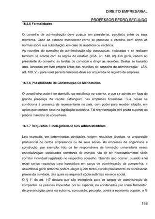 DIREITO EMPRESARIAL
PROFESSOR PEDRO SECUNDO
168
16.3.5 Formalidades
O conselho de administração deve possuir um presidente, escolhido entre os seus
membros. Cabe ao estatuto estabelecer como se processo a escolha, bem como as
normas sobre sua substituição, em caso de ausência ou vacância.
As reuniões do conselho de administração são convocadas, instaladas e se realizam
também de acordo com as regras do estatuto (LSA, art. 140, IV). Em geral, cabem ao
presidente do conselho as tarefas de convocar e dirigir as reuniões. Destas se lavrarão
atas, lançadas em livro próprio (Atas das reuniões do conselho de administração - LSA,
art. 100, VI), para valer perante terceiros deve ser arquivada no registro de empresa.
16.3.6 Possibilidade De Constituição De Mandatários
O conselheiro poderá ter domicílio ou residência no exterior, o que se admite em face da
grande presença do capital estrangeiro nas empresas brasileiras. Sua posse se
condiciona à presença de representante no país, com poder para receber citação, em
ações que tenham base na legislação societária. Tal representação terá prazo superior ao
próprio mandato do conselheiro.
16.3.7 Requisitos E Inelegibilidade Dos Administradores
Leis especiais, em determinadas atividades, exigem requisitos técnicos na preparação
profissional de certos empresários ou de seus sócios. As empresas de engenharia e
construção, por exemplo, hão de ter responsáveis de formação universitária nessa
especialização; sociedades corretoras de imóveis hão de ter necessariamente sócio
corretor individual registrado no respectivo conselho. Quando isso ocorrer, quando a lei
exigir certos requisitos para investidura em cargo de administração da companhia, a
assembléia geral somente poderá eleger quem tenha exibido previamente as necessárias
provas da atividade, das quais se arquivará cópia autêntica na sede social.
O § 1° do art. 147 declara que são inelegíveis para os cargos de administração da
companhia as pessoas impedidas por lei especial, ou condenadas por crime falimentar,
de prevaricação, peita ou suborno, concussão, peculato, contra a economia popular, a fé
 