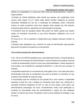DIREITO EMPRESARIAL
PROFESSOR PEDRO SECUNDO
169
pública ou a propriedade, ou a pena que vede, ainda que temporariamente, o acesso a
cargos públicos.
Comissão de Valores Mobiliários pode impedir que pessoas sem qualificação moral
ocupem estes cargos. O § 2° desse artigo declara também inelegíveis as pessoas
declaradas inabilitadas por ato seu. A declaração de inabilitação, porém, transcende
motivos de ordem puramente moral para englobar ainda aqueles que não possuem
suficiente preparo técnico e experiência em administração de empresas.
O conselheiro deve ter reputação ilibada. Não podem ser eleitos aqueles que ocupem
cargos em sociedade concorrente ou que tenha interesses conflitantes com os da
companhia.
Por força do art. 145 os requisitos e impedimentos aqui relatados alcançam também os
diretores.
O Estatuto pode estabelecer que o exercício do cargo de administrador seja garantido
pelo penhor de ações da companhia ou outra garantia.
16.3.8 A Remuneração Dos Administradores
O art. 152 da Lei 6.404/76 estabelece que a assembléia geral fixará o montante global ou
individual da remuneração dos administradores, inclusive benefícios de qualquer natureza
e verbas de representação, tendo em conta suas responsabilidades, o tempo dedicado às
suas funções, sua competência e reputação profissional, e o valor dos seus serviços no
mercado.
A assembléia poderá fixar os vencimentos de modo global, isto é, uma verba para toda a
administração, tanto para os conselheiros como para os diretores, ou individual, em que
constará a remuneração de cargo por cargo.
A remuneração pode ser composta de uma parcela fixa e outra variável. A assembléia
assentará a parte fixa, mas o estatuto da companhia pode dispor que, distribuindo a
sociedade dividendo obrigatórios de 25% ou mais do lucro líquido, pode atribuir aos
administradores participação nos lucros. Prudentemente, limitou essa gratificação ao
montante da remuneração anual dos administradores e desde que não ultrapasse
também um décimo dos lucros. Prevalecerá, entre as duas hipóteses de limitação, a que
for menor.
 