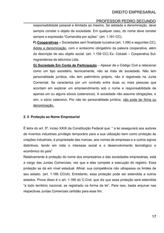 DIREITO EMPRESARIAL
PROFESSOR PEDRO SECUNDO
17
responsabilidade pessoal e ilimitada ao mesmo. Se adotada a denominação, deve
sempre constar o objeto da sociedade. Em qualquer caso, do nome deve constar
sempre a expressão “Comandita por ações”. (art. 1.161 CC).
F) Cooperativas – Sociedades sem finalidade lucrativa (art. 1.090 e seguintes CC).
Adota a denominação, com o acréscimo obrigatório da palavra cooperativa, além
da descrição de seu objeto social. (art. 1.159 CC) Ex: Colulati – Cooperativa Sul-
riograndense de laticínios Ltda.
G) Sociedade Em Conta de Participação – Apesar de o Código Civil a relacionar
como um tipo societário, tecnicamente, não se trata de sociedade. Não tem
personalidade jurídica, não tem patrimônio próprio, não é registrada na Junta
Comercial. Se caracteriza por um contrato entre duas ou mais pessoas que
acordam em explorar um empreendimento sob o nome e responsabilidade de
apenas um ou alguns sócios (ostensivos). A sociedade não assume obrigações, e
sim, o sócio ostensivo. Por não ter personalidade jurídica, não pode ter firma ou
denominação.
2. 5 Proteção ao Nome Empresarial
É letra do art. 5º, inciso XXIX da Constituição Federal que: “ a lei assegurará aos autores
de inventos industriais privilégio temporário para a sua utilização bem como proteção às
criações industriais, à propriedade das marcas, aos nomes de empresas e a outros signos
distintivos, tendo em vista o interesse social e o desenvolvimento tecnológico e
econômico do país”
Relativamente à proteção do nome dos empresários e das sociedades empresárias, está
a cargo das Juntas Comerciais, vez que a elas compete a execução do registro. Essa
proteção se dá em nível estadual. Afinal, sua competência não ultrapassa os limites de
seu estado. (art. 1.166 CCivil). Entretanto, essa proteção pode ser estendida a outros
estados. Prova disso é o art. 1.166 do C.Civil, que diz que essa proteção será estendida
“a todo território nacional, se registrado na forma da lei”. Para isso, basta arquivar nas
respectivas Juntas Comerciais certidão para esse fim.
 