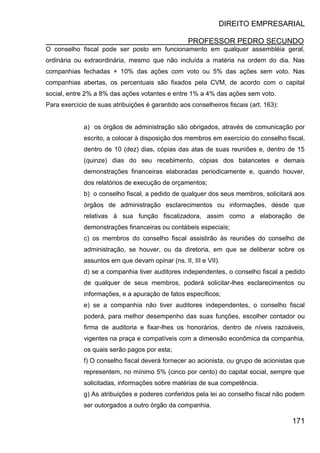 DIREITO EMPRESARIAL
PROFESSOR PEDRO SECUNDO
171
O conselho fiscal pode ser posto em funcionamento em qualquer assembléia geral,
ordinária ou extraordinária, mesmo que não incluída a matéria na ordem do dia. Nas
companhias fechadas + 10% das ações com voto ou 5% das ações sem voto. Nas
companhias abertas, os percentuais são fixados pela CVM, de acordo com o capital
social, entre 2% a 8% das ações votantes e entre 1% a 4% das ações sem voto.
Para exercício de suas atribuições é garantido aos conselheiros fiscais (art. 163):
a) os órgãos de administração são obrigados, através de comunicação por
escrito, a colocar à disposição dos membros em exercício do conselho fiscal,
dentro de 10 (dez) dias, cópias das atas de suas reuniões e, dentro de 15
(quinze) dias do seu recebimento, cópias dos balancetes e demais
demonstrações financeiras elaboradas periodicamente e, quando houver,
dos relatórios de execução de orçamentos;
b) o conselho fiscal, a pedido de qualquer dos seus membros, solicitará aos
órgãos de administração esclarecimentos ou informações, desde que
relativas à sua função fiscalizadora, assim como a elaboração de
demonstrações financeiras ou contábeis especiais;
c) os membros do conselho fiscal assistirão às reuniões do conselho de
administração, se houver, ou da diretoria, em que se deliberar sobre os
assuntos em que devam opinar (ns. II, III e VII).
d) se a companhia tiver auditores independentes, o conselho fiscal a pedido
de qualquer de seus membros, poderá solicitar-lhes esclarecimentos ou
informações, e a apuração de fatos específicos;
e) se a companhia não tiver auditores independentes, o conselho fiscal
poderá, para melhor desempenho das suas funções, escolher contador ou
firma de auditoria e fixar-lhes os honorários, dentro de níveis razoáveis,
vigentes na praça e compatíveis com a dimensão econômica da companhia,
os quais serão pagos por esta;
f) O conselho fiscal deverá fornecer ao acionista, ou grupo de acionistas que
representem, no mínimo 5% (cinco por cento) do capital social, sempre que
solicitadas, informações sobre matérias de sua competência.
g) As atribuições e poderes conferidos pela lei ao conselho fiscal não podem
ser outorgados a outro órgão da companhia.
 