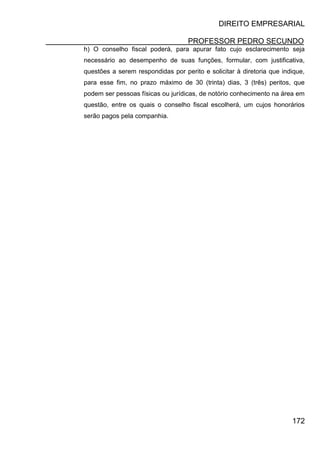 DIREITO EMPRESARIAL
PROFESSOR PEDRO SECUNDO
172
h) O conselho fiscal poderá, para apurar fato cujo esclarecimento seja
necessário ao desempenho de suas funções, formular, com justificativa,
questões a serem respondidas por perito e solicitar à diretoria que indique,
para esse fim, no prazo máximo de 30 (trinta) dias, 3 (três) peritos, que
podem ser pessoas físicas ou jurídicas, de notório conhecimento na área em
questão, entre os quais o conselho fiscal escolherá, um cujos honorários
serão pagos pela companhia.
 