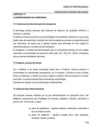 DIREITO EMPRESARIAL
PROFESSOR PEDRO SECUNDO
173
CAPÍTULO 17
A ADMINISTRAÇÃO DA COMPANHIA
17.1 Sistemas De Administração Da Companhia
A tecnologia jurídica distingue dois sistemas de estrutura da sociedade anônima: o
monista e o dualista.
O sistema monista de estrutura da administração de sociedades anônimas é o que prevê
órgão único de supervisão e controle dos atos de gestão da empresa (a assembléia geral
dos acionistas), ao passo que o dualista reparte essa atribuição em dois órgãos (a
assembléia geral e o conselho de administração).
É obrigatório o conselho de administração para as companhias abertas, as com capital
autorizado e as sociedades de economia mista (LSA, arts. 138, § 2º, e 239), e facultativo
para as demais sociedades anônimas.
17.2 Regime Jurídico Do Diretor
Se a hipótese é de antigo empregado eleito para a diretoria, deve-se presumir a
continuidade da subordinação empregatícia; se, no entanto, o primeiro e único contrato
entre a companhia e o diretor foi já para integrar a diretoria, deve-se presumir o inverso,
quer dizer, a ausência daquela forma pessoal de subordinação.
Considera-se sempre, se há subordinação e habitualidade.
17.3 Deveres Dos Administradores
Os principais deveres impostos por lei aos administradores de companhia são o de
diligência, cumprimento das finalidades da empresa, lealdade e informar, elencados a
partir do art. 153 da LSA, a saber:
a) dever de obediência – significa respeito, acatamento, submissão à
lei e ao estatuto social;
b) dever de diligência – significa cuidado ativo, zelo, aplicação,
atividade, rapidez, presteza;
 