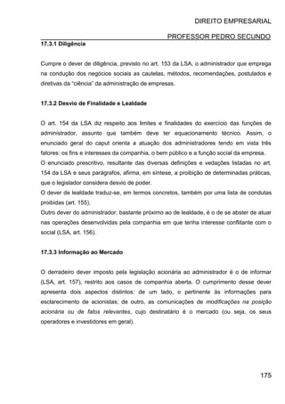 DIREITO EMPRESARIAL
PROFESSOR PEDRO SECUNDO
175
17.3.1 Diligência
Cumpre o dever de diligência, previsto no art. 153 da LSA, o administrador que emprega
na condução dos negócios sociais as cautelas, métodos, recomendações, postulados e
diretivas da “ciência” da administração de empresas.
17.3.2 Desvio de Finalidade e Lealdade
O art. 154 da LSA diz respeito aos limites e finalidades do exercício das funções de
administrador, assunto que também deve ter equacionamento técnico. Assim, o
enunciado geral do caput orienta a atuação dos administradores tendo em vista três
fatores: os fins e interesses da companhia, o bem público e a função social da empresa.
O enunciado prescritivo, resultante das diversas definições e vedações listadas no art.
154 da LSA e seus parágrafos, afirma, em síntese, a proibição de determinadas práticas,
que o legislador considera desvio de poder.
O dever de lealdade traduz-se, em termos concretos, também por uma lista de condutas
proibidas (art. 155).
Outro dever do administrador, bastante próximo ao de lealdade, é o de se abster de atuar
nas operações desenvolvidas pela companhia em que tenha interesse conflitante com o
social (LSA, art. 156).
17.3.3 Informação ao Mercado
O derradeiro dever imposto pela legislação acionária ao administrador é o de informar
(LSA, art. 157), restrito aos casos de companhia aberta. O cumprimento desse dever
apresenta dois aspectos distintos: de um lado, o pertinente às informações para
esclarecimento de acionistas; de outro, as comunicações de modificações na posição
acionária ou de fatos relevantes, cujo destinatário é o mercado (ou seja, os seus
operadores e investidores em geral).
 