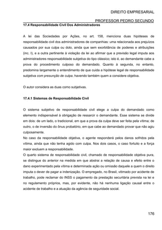 DIREITO EMPRESARIAL
PROFESSOR PEDRO SECUNDO
176
17.4 Responsabilidade Civil Dos Administradores
A lei das Sociedades por Ações, no art. 158, menciona duas hipóteses de
responsabilidade civil dos administradores de companhias: uma relacionada aos prejuízos
causados por sua culpa ou dolo, ainda que sem exorbitância de poderes e atribuições
(inc. I), e a outra pertinente à violação da lei ao afirmar que a previsão legal imputa aos
administradores responsabilidade subjetiva do tipo clássico; isto é, ao demandante cabe a
prova do procedimento culposo do demandado. Quanto à segunda, no entanto,
predomina largamente o entendimento de que cuida a hipótese legal de responsabilidade
subjetiva com presunção de culpa, havendo também quem a considere objetiva.
O autor considera as duas como subjetivas.
17.4.1 Sistemas de Responsabilidade Civil
O sistema subjetivo de responsabilidade civil elege a culpa do demandado como
elemento indispensável à obrigação de ressarcir o demandante. Esse sistema se divide
em dois: de um lado, o tradicional, em que a prova da culpa deve ser feita pela vítima; de
outro, o de inversão do ônus probatório, em que cabe ao demandado provar que não agiu
culposamente.
No caso da responsabilidade objetiva, o agente responderá pelos danos sofridos pela
vítima, ainda que não tenha agido com culpa. Nos dois casos, o caso fortuito e a força
maior excluem a responsabilidade.
O quarto sistema de responsabilidade civil, chamado de responsabilidade objetiva pura,
se distingue do anterior na medida em que abstrai a relação de causa e efeito entre o
dano experimentado pela vítima e determinada ação ou omissão daquele a quem o direito
imputa o dever de pagar a indenização. O empregado, no Brasil, vitimado por acidente de
trabalho, pode reclamar do INSS o pagamento da prestação securitária prevista na lei e
no regulamento próprios, mas, por evidente, não há nenhuma ligação causal entre o
acidente de trabalho e a atuação da agência de seguridade social.
 
