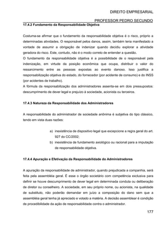 DIREITO EMPRESARIAL
PROFESSOR PEDRO SECUNDO
177
17.4.2 Fundamento da Responsabilidade Objetiva
Costuma-se afirmar que o fundamento da responsabilidade objetiva é o risco, próprio a
determinadas atividades. O responsável pelos danos, assim, também teria manifestado a
vontade de assumir a obrigação de indenizar quando decidiu explorar a atividade
geradora do risco. Este, contudo, não é o modo correto de entender a questão.
O fundamento da responsabilidade objetiva é a possibilidade de o responsável pela
indenização, em virtude da posição econômica que ocupa, distribuir o valor do
ressarcimento entre as pessoas expostas ao evento danoso. Isso justifica a
responsabilização objetiva do estado, do fornecedor (por acidente de consumo) e do INSS
(por acidentes de trabalho).
A fórmula da responsabilização dos administradores assenta-se em dois pressupostos:
descumprimento de dever legal e prejuízo à sociedade, acionista ou terceiros.
17.4.3 Natureza da Responsabilidade dos Administradores
A responsabilidade do administrador de sociedade anônima é subjetiva do tipo clássico,
tendo em vista duas razões:
a) inexistência de dispositivo legal que excepcione a regra geral do art.
927 do CC/2002;
b) inexistência de fundamento axiológico ou racional para a imputação
de responsabilidade objetiva.
17.4.4 Apuração e Efetivação da Responsabilidade do Administradores
A apuração da responsabilidade de administrador, quando prejudicada a companhia, será
feita pela assembléia geral. É esse o órgão societário com competência exclusiva para
definir se houve descumprimento de dever legal em determinada conduta ou deliberação
de diretor ou conselheiro. A sociedade, em seu próprio nome, ou acionista, na qualidade
de substituto, não poderão demandar em juízo a composição do dano sem que a
assembléia geral tenha já apreciado e votado a matéria. A decisão assemblear é condição
de procedibilidade da ação de responsabilidade contra o administrador.
 