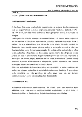 DIREITO EMPRESARIAL
PROFESSOR PEDRO SECUNDO
179
CAPÍTULO 18
DISSOLUÇÃO DA SOCIEDADE EMPRESÁRIA
18.1 Dissolução-Procedimento
A dissolução lato sensu ou dissolução procedimento é o conjunto de atos necessários
para que se ponha fim à sociedade empresária, contando, nos termos da Lei 6.404/76 –
arts. 206 a 219, com três etapas distintas: a dissolução (stricto sensu), a liquidação e a
extinção.
Dissolução é um conceito ambíguo, no direito societário. Em sentido amplo, significa o
procedimento de terminação da personalidade jurídica da sociedade empresária, isto é, o
conjunto de atos necessários à sua eliminação, como sujeito de direito. A partir da
dissolução, compreendida nesse primeiro sentido, a sociedade empresária não mais
titulariza direitos, nem é devedora de prestação. Em sentido estrito, a dissolução se refere
ao ato, judicial ou extrajudicial, que desencadeia o procedimento de extinção da pessoa
jurídica. Os atos de encerramento da personalidade jurídica da sociedade empresária (a
dissolução, em sentido amplo) distribuem-se nas fases de dissolução (sentido estrito),
liquidação e partilha. Para contornar a ambigüidade, quando necessário, farei uso das
expressões dissolução-procedimento e dissolução-ato.
Se ocorrer a dissolução de fato da pessoa ficta, ocorre um ilícito, e, assim, respondem, os
sócios, por todas as obrigações da sociedade irregularmente dissolvida. O acionista ou
sócio minoritário que não participou do golpe deve, para não ser também
responsabilizado, requerer a dissolução judicial da sociedade.
18.2 Dissolução-Ato
A dissolução stricto sensu, ou dissolução-ato é o primeiro passo para a terminação da
sociedade, e se divide em três espécies distintas: a) dissolução de pleno direito, b)
dissolução judicial e c) dissolução por decisão de autoridade administrativa.
 