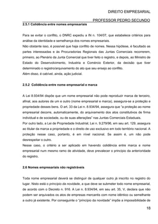 DIREITO EMPRESARIAL
PROFESSOR PEDRO SECUNDO
18
2.5.1 Colidência entre nomes empresariais
Para se evitar o conflito, o DNRC expediu a IN n. 104/07, que estabelece critérios para
análise da identidade e semelhança dos nomes empresariais.
Não obstante isso, é possível que haja conflito de nomes. Nessa hipótese, é facultado as
partes interessadas e às Procuradorias Regionais das Juntas Comerciais recorrerem,
primeiro, ao Plenário da Junta Comercial que tiver feito o registro, e depois, ao Ministro de
Estado do Desenvolvimento, Industria e Comércio Exterior, da decisão que tiver
determinado o registro/arquivamento do ato que seu ensejo ao conflito.
Além disso, é cabível, ainda, ação judicial.
2.5.2 Colidência entre nome empresarial e marca
A Lei 8.934/94 dispõe que um nome empresarial não pode reproduzir marca de terceiro,
afinal, aos autores de um e outro (nome empresarial e marca), assegura-se a proteção e
propriedade desses bens. O art. 33 da Lei n. 8.934/94, assegura que “a proteção ao nome
empresarial decorre, automaticamente, do arquivamento dos atos constitutivos de firma
individual e de sociedade, ou de suas alterações” nas Juntas Comerciais Estaduais.
Por outro lado, a Lei de Propriedade Industrial, Lei n. 9.279/96, em seu art. 129, assegura
ao titular da marca a propriedade e o direito de uso exclusivo em todo território nacional. A
proteção nesse caso, portanto, é em nível nacional. Se assim é, um não pode
desrespeitar o outro.
Nesse caso, o critério a ser aplicado em havendo colidência entre marca e nome
empresarial num mesmo ramo de atividade, deve prevalecer o princípio da anterioridade
do registro.
2.6 Nomes empresariais não registráveis
Toda nome empresarial deverá se distinguir de qualquer outro já inscrito no registro do
lugar. Nisto está o princípio da novidade, a que deve se submeter todo nome empresarial,
de acordo com o Decreto n. 916. A Lei n. 8.934/94, em seu art. 35, V, declara que não
podem ser arquivados os atos de empresas mercantis com nome idêntico ou semelhante
a outro já existente. Por conseguinte o “princípio da novidade” impõe a impossibilidade de
 