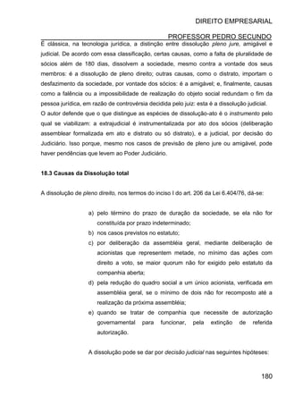 DIREITO EMPRESARIAL
PROFESSOR PEDRO SECUNDO
180
É clássica, na tecnologia jurídica, a distinção entre dissolução pleno jure, amigável e
judicial. De acordo com essa classificação, certas causas, como a falta de pluralidade de
sócios além de 180 dias, dissolvem a sociedade, mesmo contra a vontade dos seus
membros: é a dissolução de pleno direito; outras causas, como o distrato, importam o
desfazimento da sociedade, por vontade dos sócios: é a amigável; e, finalmente, causas
como a falência ou a impossibilidade de realização do objeto social redundam o fim da
pessoa jurídica, em razão de controvérsia decidida pelo juiz: esta é a dissolução judicial.
O autor defende que o que distingue as espécies de dissolução-ato é o instrumento pelo
qual se viabilizam: a extrajudicial é instrumentalizada por ato dos sócios (deliberação
assemblear formalizada em ato e distrato ou só distrato), e a judicial, por decisão do
Judiciário. Isso porque, mesmo nos casos de previsão de pleno jure ou amigável, pode
haver pendências que levem ao Poder Judiciário.
18.3 Causas da Dissolução total
A dissolução de pleno direito, nos termos do inciso I do art. 206 da Lei 6.404/76, dá-se:
a) pelo término do prazo de duração da sociedade, se ela não for
constituída por prazo indeterminado;
b) nos casos previstos no estatuto;
c) por deliberação da assembléia geral, mediante deliberação de
acionistas que representem metade, no mínimo das ações com
direito a voto, se maior quorum não for exigido pelo estatuto da
companhia aberta;
d) pela redução do quadro social a um único acionista, verificada em
assembléia geral, se o mínimo de dois não for recomposto até a
realização da próxima assembléia;
e) quando se tratar de companhia que necessite de autorização
governamental para funcionar, pela extinção de referida
autorização.
A dissolução pode se dar por decisão judicial nas seguintes hipóteses:
 