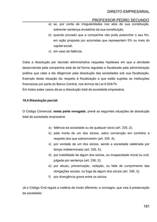 DIREITO EMPRESARIAL
PROFESSOR PEDRO SECUNDO
181
a) se, por conta de irregularidades nos atos de sua constituição,
sobrevier sentença anulatória da sua constituição;
b) quando provado que a companhia não pode preencher o seu fim,
em ação proposta por acionistas que representem 5% ou mais do
capital social;
c) em caso de falência.
Cabe a dissolução por decisão administrativa naquelas hipóteses em que a atividade
desenvolvida pela companhia está de tal forma regulada e fiscalizada pela administração
pública que cabe a ela diligenciar pela dissolução das sociedades sob sua fiscalização.
Exemplo desta situação diz respeito à fiscalização a que estão sujeitas as instituições
financeiras por parte do Banco Central, nos termos da Lei 6.024/74.
Em todos estes casos dá-se a dissolução total da sociedade empresária.
18.4 Dissolução parcial
O Código Comercial, nesta parte revogado, prevê as seguintes situações de dissolução
total da sociedade empresária:
a) falência da sociedade ou de qualquer sócio (art. 335, 2);
b) pela morte de um dos sócios, salvo convenção em contrário a
respeito dos que sobreviverem (art. 335, 4);
c) por vontade de um dos sócios, sendo a sociedade celebrada por
tempo indeterminado (art. 335, 5);
d) por inabilidade de algum dos sócios, ou incapacidade moral ou civil,
julgada por sentença (art. 336, 2);
e) por abuso, prevaricação, violação, ou falta de cumprimento das
obrigações sociais, ou fuga de algum dos sócios (art. 336, 3);
f) por divergência grave entre os sócios.
Já o Código Civil regula a matéria de modo diferente, e consagra, que visa à preservação
da sociedade:
 