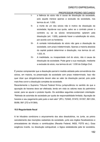 DIREITO EMPRESARIAL
PROFESSOR PEDRO SECUNDO
182
I- a falência do sócio não é causa de dissolução da sociedade,
pois aquele merece apenas a exclusão da sociedade, nos
termos do art. 1.030.
II- a morte de um dos sócios não é motivo de dissolução da
sociedade; liquida-se sua quota, salvo se o contrato prever o
contrário ou se os sócios remanescentes optarem pela
dissolução (art. 1.028), podendo haver a substituição do sócio,
por acordo com os herdeiros.
III- A vontade individualizada do sócio não gera a dissolução da
sociedade, com prazo indeterminado. Apenas a maioria absoluta
do capital poderá determinar a dissolução, nos termos do art.
1.033, III.
IV- A inabilidade, ou incapacidade civil do sócio, não é causa da
dissolução da sociedade. Pode gerar a sua resolução, mediante
a exclusão do sócio, nos termos do art. 1.030 do Código Civil.
É preciso compreender que a dissolução parcial é medida adotada pela conveniência dos
sócios, em maioria, na preservação da sociedade com prazo indeterminado. Isso não
quer dizer que obrigatoriamente devam eles se valer da dissolução parcial, pois pode
mais lhes convir a dissolução completa da sociedade.
Recentemente o Supremo Tribunal Federal firmou jurisprudência no sentido de que a
apuração de haveres deve ser efetivada, tendo em vista os valores reais do patrimônio
social, para se apurar o produto líquido. Os acórdãos seguintes evidenciam orientação:
“Retirada de acionista de sociedade por quota de responsabilidade limitada. Apuração de
haveres e seu pagamento pelo justo e real valor” (RTJ, 72/645, 57/472, 91/357, 89/1.054,
90/88, 99/1.272 e 91/364).
18.5 Regularidade fiscal
A lei tributária condiciona o arquivamento dos atos dissolutórios, na Junta, ao prévio
cancelamento das inscrições cadastrais da sociedade, junto aos órgãos fiscalizadores e
arrecadadores de tributos e contribuições (Receita Federal, INSS, FGTS etc.). Essa
exigência inverte, na dissolução extrajudicial, a lógica estabelecida pela lei societária,
 
