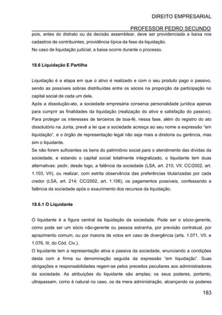 DIREITO EMPRESARIAL
PROFESSOR PEDRO SECUNDO
183
pois, antes do distrato ou da decisão assemblear, deve ser providenciada a baixa nos
cadastros de contribuintes, providência típica da fase da liquidação.
No caso de liquidação judicial, a baixa ocorre durante o processo.
18.6 Liquidação E Partilha
Liquidação é a etapa em que o ativo é realizado e com o seu produto pago o passivo,
sendo as possíveis sobras distribuídas entre os sócios na proporção da participação no
capital social de cada um dele.
Após a dissolução-ato, a sociedade empresária conserva personalidade jurídica apenas
para cumprir as finalidades da liquidação (realização do ativo e satisfação do passivo).
Para proteger os interesses de terceiros de boa-fé, nessa fase, além do registro do ato
dissolutório na Junta, prevê a lei que a sociedade acresça ao seu nome a expressão “em
liquidação”, e o órgão de representação legal não seja mais a diretoria ou gerência, mas
sim o liquidante.
Se não forem suficientes os bens do patrimônio social para o atendimento das dívidas da
sociedade, e estando o capital social totalmente integralizado, o liquidante tem duas
alternativas: pedir, desde logo, a falência da sociedade (LSA, art. 210, VII; CC/2002, art.
1.103, VII), ou realizar, com estrita observância das preferências titularizadas por cada
credor (LSA, art. 214; CC/2002, art. 1.106), os pagamentos possíveis, confessando a
falência da sociedade após o exaurimento dos recursos da liquidação.
18.6.1 O Liquidante
O liquidante é a figura central da liquidação da sociedade. Pode ser o sócio-gerente,
como pode ser um sócio não-gerente ou pessoa estranha, por previsão contratual, por
aprazimento comum, ou por maioria de votos em caso de divergência (arts. 1.071, VII, e
1.076, III, do Cód. Civ.).
O liquidante tem a representação ativa e passiva da sociedade, enunciando a condições
desta com a firma ou denominação seguida da expressão “em liquidação”. Suas
obrigações e responsabilidades regem-se pelos preceitos peculiares aos administradores
da sociedade. As atribuições do liquidante são amplas; os seus poderes, portanto,
ultrapassam, como é natural no caso, os da mera administração, alcançando os poderes
 